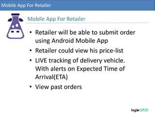 • Retailer will be able to submit order
using Android Mobile App
• Retailer could view his price-list
• LIVE tracking of delivery vehicle.
With alerts on Expected Time of
Arrival(ETA)
• View past orders
Mobile App For Retailer
Mobile App For Retailer
 