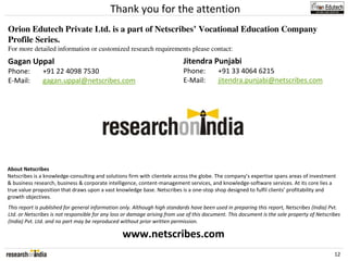 Thank you for the attention
Orion Edutech Private Ltd. is a part of Netscribes’ Vocational Education Company
Profile Series.
For more detailed information or customized research requirements please contact:
Gagan Uppal                                                                 Jitendra Punjabi
Phone:         +91 22 4098 7530                                             Phone:         +91 33 4064 6215
E-Mail:        gagan.uppal@netscribes.com                                   E-Mail:        jitendra.punjabi@netscribes.com




About Netscribes
Netscribes is a knowledge-consulting and solutions firm with clientele across the globe. The company’s expertise spans areas of investment
& business research, business & corporate intelligence, content-management services, and knowledge-software services. At its core lies a
true value proposition that draws upon a vast knowledge base. Netscribes is a one-stop shop designed to fulfil clients’ profitability and
growth objectives.
This report is published for general information only. Although high standards have been used in preparing this report, Netscribes (India) Pvt.
Ltd. or Netscribes is not responsible for any loss or damage arising from use of this document. This document is the sole property of Netscribes
(India) Pvt. Ltd. and no part may be reproduced without prior written permission.

                                                 www.netscribes.com
                                                                                                                                             12
 