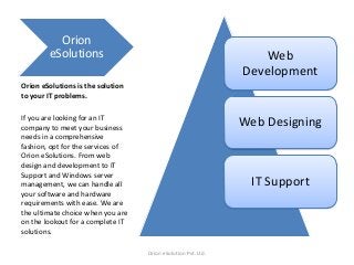 Orion
eSolutions

Web
Development

Orion eSolutions is the solution
to your IT problems.
If you are looking for an IT
company to meet your business
needs in a comprehensive
fashion, opt for the services of
Orion eSolutions. From web
design and development to IT
Support and Windows server
management, we can handle all
your software and hardware
requirements with ease. We are
the ultimate choice when you are
on the lookout for a complete IT
solutions.

Web Designing

IT Support

Orion eSolution Pvt. Ltd.

 