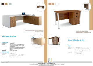 Desk
The CORO Desk (B)
ProductCode UED 0110T/11T
Features The top and modesty in 18mm thick pre-
laminated boards. The desk has a 3 drawer
integrated pedestal made in 18mm pre-
laminated boards. The table has 58mm dia
legs, 58mm dia leg.
Dimensions mm.1050x600x750
mm.1350x600x750
Economy range desk with round pipe
understructure and 18 mm edge banded top.
Straight edge fall top supported on chrome pipe on one
side over the side storage.
Side Storage
Front Desk
The ORION Desk
ProductCode UED 0112T
Features Top and gable end is made of 36mm thick
board with laminate. The modesty is made
in acrylic/metal.
The desk has a 3 drawer integrated pedestal
and an access flap for electrical and data
points.
Dimensions mm.2400x1000x750
Product Code UED 0112 S
Features The back unit is made of 18mm thick pre
laminated boards. The unit has 4 hinged
doors and 2 drawers on top.
Dimensions 1700 x 450 x 600mm.
EXECUTIVE DESKS
UNITED CONCEPTS & SOLUTIONS PVT. LTD.
C-18, Sector-67, Noida-201301. Toolfree No. 1800-419-1700. Landline- +91 120-6723000 (100 lines), Fax- +91 120-6723030
e-mail: info@unicosindia.com, Website: www.unicos.in
R
UNiCOS
 