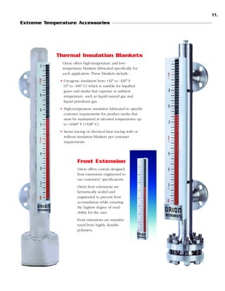 11.
Extreme Temperature Accessories

Thermal Insulation Blankets
Orion offers high-temperature and lowtemperature blankets fabricated specifically for
each application. These blankets include:
• Cryogenic insulation from +32° to -320° F
(0° to -196° C) which is suitable for liquified
gases and media that vaporize at ambient
temperature, such as liquid natural gas and
liquid petroleum gas.
• High-temperature insulation fabricated to specific
customer requirements for product media that
must be maintained at elevated temperatures up
to +1000° F (+538° C).
• Steam tracing or electrical heat tracing with or
without insulation blankets per customer
requirements.

Frost Extension
Orion offers custom designed
frost extensions engineered to
our customers’ specifications.
Orion frost extensions are
hermetically sealed and
engineered to prevent frost
accumulation while ensuring
the highest degree of readability for the user.
Frost extensions are manufactured from highly durable
polymers.

 