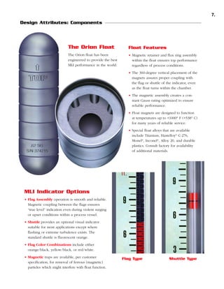 7.
Design Attributes: Components

The Orion Float

Float Features

The Orion float has been
engineered to provide the best
MLI performance in the world.

• Magnetic retainer and flux ring assembly
within the float ensures top performance
regardless of process conditions.
• The 360-degree vertical placement of the
magnets assures proper coupling with
the flag or shuttle of the indicator, even
as the float turns within the chamber.
• The magnetic assembly creates a constant Gauss rating optimized to ensure
reliable performance.
• Float magnets are designed to function
at temperatures up to +1000° F (+538° C)
for many years of reliable service.
• Special float alloys that are available
include Titanium, Hastelloy® C-276,
Monel®, Inconel®, Alloy 20, and durable
plastics. Consult factory for availability
of additional materials.

MLI Indicator Options
• Flag Assembly operation is smooth and reliable.
Magnetic coupling between the flags ensures
“true level” indication even during violent surging
or upset conditions within a process vessel.
• Shuttle provides an optional visual indicator
suitable for most applications except where
flashing or extreme turbulence exists. The
standard shuttle is fluorescent orange.
• Flag Color Combinations include either
orange/black, yellow/black, or red/white.
• Magnetic traps are available, per customer
specification, for removal of ferrous (magnetic)
particles which might interfere with float function.

Flag Type

Shuttle Type

 