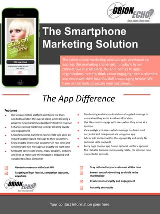 The Smartphone 
Marketing Solution 
The smartphone marketing solution was developed to 
address the marketing challenges in today’s hyper 
competitive marketplace. When it comes to apps, 
organizations need to think about engaging their customers 
and empower their local footfall encouraging loyalty. We 
have all the tools to secure your customers. 
The App Difference 
Features 
 Our unique mobile platform combines the tools 
needed to protect the overall brand whilst creating a 
powerful new marketing opportunity to drive revenue 
 Enhance existing marketing strategy creating loyalty 
and engagement 
 Enables business owners to easily create and send an 
instant location-based message to their customers. 
 Know exactly where your customers in real time and 
send relevant rich messages at exactly the right time 
 Messages can include video, maps, coupons, pictures 
and links to make sure the message is engaging and 
valuable to a local consumer 
 Geo-fencing enables you to deliver a targeted message to 
users when they enter a real world location. 
 Use iBeacons to engage with users when they arrive at a 
location. 
 View analytics to assess which message has been most 
successful and how people are using your app. 
 Add or edit content within the app quickly and easily. No 
technical skills involved! 
 Every page on your app has an optional slot for a sponsor. 
The clickable banners continuously rotate, the rotation time 
is selected in seconds. 
 Stay tethered to your customers all the time 
 Lowest cost of advertising available in the 
marketplace 
 Create intense loyalty and engagement 
 Instantly see results 
 Generate revenues with clear ROI 
 Targeting of high footfall, competitor locations, 
Your contact information goes here 
anywhere 
