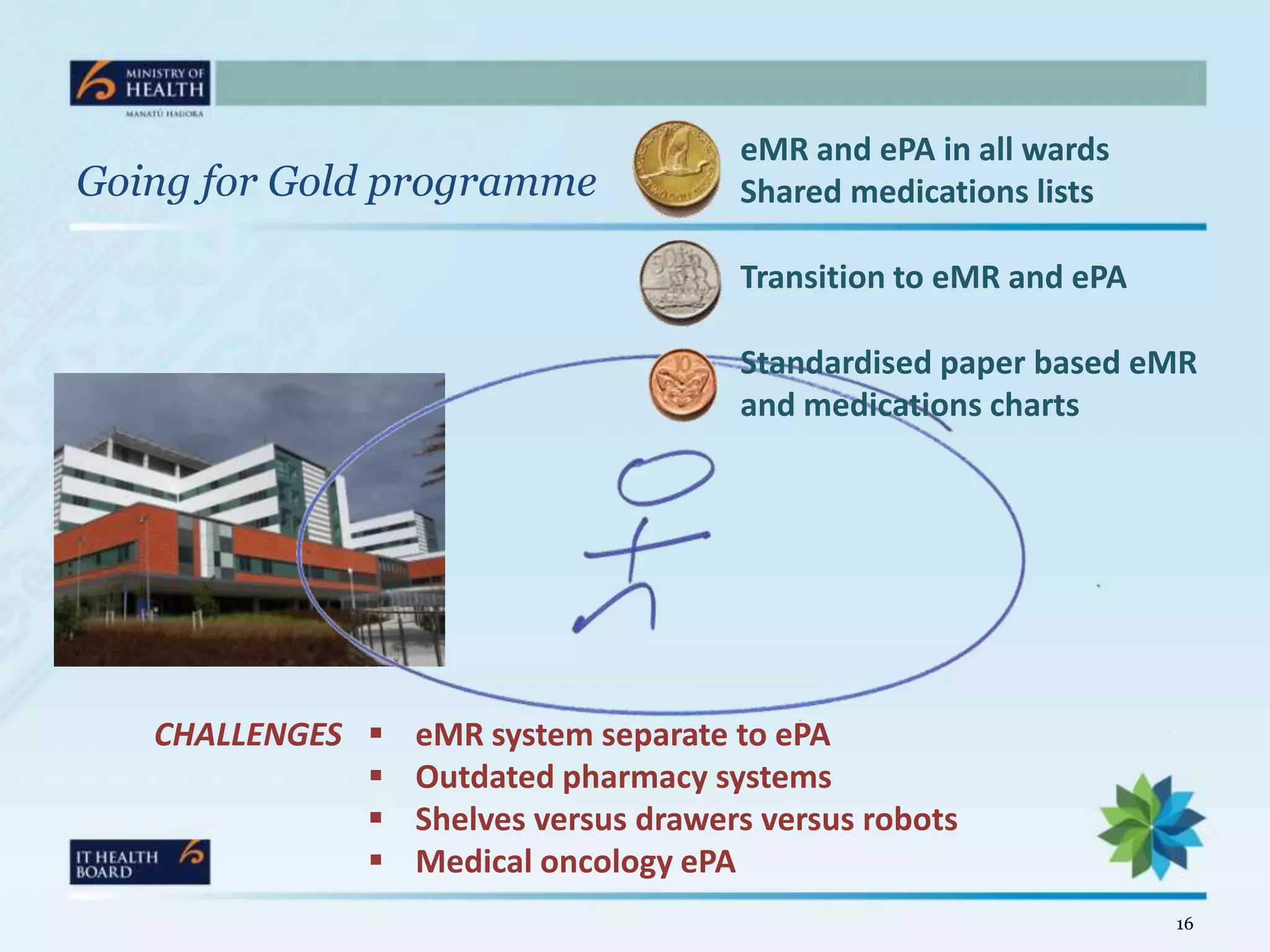 eMR and ePA in all wards
Going for Gold programme               Shared medications lists

                                       Transition to eMR and ePA

                                       Standardised paper based eMR
                                       and medications charts




   CHALLENGES    eMR system separate to ePA
                 Outdated pharmacy systems
                 Shelves versus drawers versus robots
                 Medical oncology ePA
                                                                   16
 
