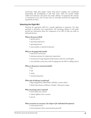 monitoring. Sight glass gauges require long process stoppage and complicated
dismantling and reconfiguring to add these items. MLIs can provide reliable
visible level indication and permit the simple addition of equipment like switches
or transmitters at any time, because they are externally mounted and magnetically
operated by the float.
Selecting the appropriate MLI for a specific application is important. Use these
questions to determine your requirements. The remaining chapters in this guide
provide key information about the components of an MLI to help you make an
informed decision.
What is the process fluid?
• specific gravity
• operating temperature
• operating pressure
• total, interface or dual-level detection
What are the gauge body details?
• material of construction
• maximum pressure & temperature requirement
• necessary level range (liquid level fluctuation; often the vessel height)
• vent and drain connections (will I be piping into the MLI or adding valves?)
What are the process connection details?
• size
• type
• rating
• orientation/position
What style of indicator is preferred?
• flag (orange/black, yellow/black, red/white, custom colors)
• shuttle (also known as follower or birdie) - fluorescent orange
What measuring scale is required?
• level (inches, feet, meters)
• volume (gallons, liters, custom)
• percent
What accessories are necessary (See chapter 6 for individual descriptions)?
• switch (point-level)
• level transmitter; what communication protocol?
 