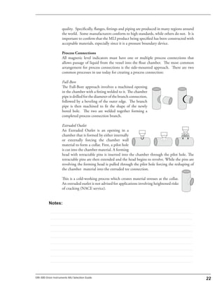 quality. Specifically, flanges, fittings and piping are produced in many regions around
the world. Some manufacturers conform to high standards, while others do not. It is
important to confirm that the MLI product being specified has been constructed with
acceptable materials, especially since it is a pressure boundary device.
Process Connections
All magnetic level indicators must have one or multiple process connections that
allows passage of liquid from the vessel into the float chamber. The most common
arrangement for process connections is the side-mounted approach. There are two
common processes in use today for creating a process connection:
Full-Bore
The Full-Bore approach involves a machined opening
in the chamber with a fitting welded to it. The chamber
pipe is drilled for the diameter of the branch connection,
followed by a beveling of the outer edge. The branch
pipe is then machined to fit the shape of the newly
bored hole. The two are welded together forming a
completed process connection branch.
Extruded Outlet
An Extruded Outlet is an opening in a
chamber that is formed by either internally
or externally forcing the chamber wall
material to form a collar. First, a pilot hole
is cut into the chamber material. A forming
head with retractable pins is inserted into the chamber through the pilot hole. The
retractable pins are then extended and the head begins to revolve. While the pins are
revolving the forming head is pulled through the pilot hole forcing the reshaping of
the chamber material into the extruded tee connection.
This is a cold-working process which creates material stresses at the collar.
An extruded outlet is not advised for applications involving heightened risks
of cracking (NACE service).
 