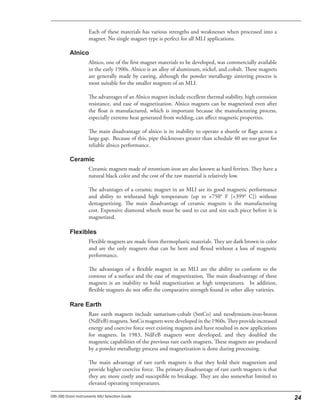 Each of these materials has various strengths and weaknesses when processed into a
magnet. No single magnet type is perfect for all MLI applications.
Alnico, one of the first magnet materials to be developed, was commercially available
in the early 1900s. Alnico is an alloy of aluminum, nickel, and cobalt. These magnets
are generally made by casting, although the powder metallurgy sintering process is
most suitable for the smaller magnets of an MLI.
The advantages of an Alnico magnet include excellent thermal stability, high corrosion
resistance, and ease of magnetization. Alnico magnets can be magnetized even after
the float is manufactured, which is important because the manufacturing process,
especially extreme heat generated from welding, can affect magnetic properties.
The main disadvantage of alnico is its inability to operate a shuttle or flags across a
large gap. Because of this, pipe thicknesses greater than schedule 40 are too great for
reliable alnico performance.
Ceramic magnets made of strontium-iron are also known as hard ferrites. They have a
natural black color and the cost of the raw material is relatively low.
The advantages of a ceramic magnet in an MLI are its good magnetic performance
and ability to withstand high temperature (up to +750° F [+399° C]) without
demagnetizing. The main disadvantage of ceramic magnets is the manufacturing
cost. Expensive diamond wheels must be used to cut and size each piece before it is
magnetized.
Flexible magnets are made from thermoplastic materials. They are dark brown in color
and are the only magnets that can be bent and flexed without a loss of magnetic
performance.
The advantages of a flexible magnet in an MLI are the ability to conform to the
contour of a surface and the ease of magnetization. The main disadvantage of these
magnets is an inability to hold magnetization at high temperatures. In addition,
flexible magnets do not offer the comparative strength found in other alloy varieties.
Rare earth magnets include samarium-cobalt (SmCo) and neodymium-iron-boron
(NdFeB) magnets. SmCo magnets were developed in the 1960s. They provide increased
energy and coercive force over existing magnets and have resulted in new applications
for magnets. In 1983, NdFeB magnets were developed, and they doubled the
magnetic capabilities of the previous rare earth magnets. These magnets are produced
by a powder metallurgy process and magnetization is done during processing.
The main advantage of rare earth magnets is that they hold their magnetism and
provide higher coercive force. The primary disadvantage of rare earth magnets is that
they are more costly and susceptible to breakage. They are also somewhat limited to
elevated operating temperatures.
 