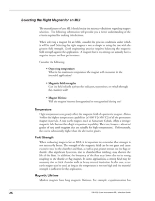 The manufacturer of any MLI should make the necessary decisions regarding magnet
selection. The following information will provide you a better understanding of the
criteria required for making this decision.
When selecting a magnet for an MLI, consider the process conditions under which
it will be used. Selecting the right magnet is not as simple as using the one with the
greatest field strength. Good engineering practice requires balancing the magnetic
field strength against the application. A magnet that is too strong can actually have a
negative impact on float performance.
Consider the following:
• Operating temperature
What is the maximum temperature the magnet will encounter in the
intended application?
• Magnetic field strengths
Can the field reliably activate the indicator, transmitter, or switch through
the chamber wall?
• Magnet lifetime
Will the magnet become demagnetized or remagnetized during use?
High temperatures can greatly affect the magnetic field of a particular magnet. Alnico
5 offers the highest temperature capabilities (+1000° F [+538° C]) of all the permanent
magnet materials. A rare earth magnet, such as Samarium Cobalt, offers a stronger
magnetic field but sacrifices high temperature capability. There are, however, advanced
grades of rare earth magnets that are suitable for high temperatures. Unfortunately,
the cost is substantially higher than the alternative grades.
When evaluating magnets for an MLI, it is important to remember that stronger is
not necessarily better. The strength of the magnetic field can be too great and cause
excessive wear to the chamber and float, as well as put greater stresses on the flags or
shuttle. Also significant hysteresis, due to chamber/float rubbing, may shorten the
life of the float. In addition, the buoyancy of the float may lower due to its strong
coupling to the shuttle or flag magnet. In some applications, a strong field may be
necessary due to thick chamber walls or heavy external insulation. In this case, a rare
earth magnet can be used, as long as the temperature is not too high and the material
strength is sufficient for the application.
Modern magnets have long magnetic lifetimes. For example, experimentation has
 