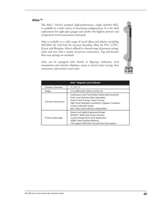 The Atlas™, Orion’s standard, high-performance, single chamber MLI,
is available in a wide variety of mounting configurations. It is the ideal
replacement for sight glass gauges and satisfies the highest pressure and
temperature level measurement demands.
Atlas is available in a wide range of metal alloys and plastics including
304/304L SS, 316/316L SS, Inconel, Hastelloy, Alloy 20, PVC, CPVC,
Kynar, and fiberglass. Atlas is offered in a broad range of pressure ratings,
styles and sizes with a variety of process connections. Top and bottom
float stop springs are standard.
Atlas can be equipped with shuttle or flag-type indicators, level
transmitters and switches, blankets, steam or electric heat tracing, frost
extensions, and stainless steel scales.
 