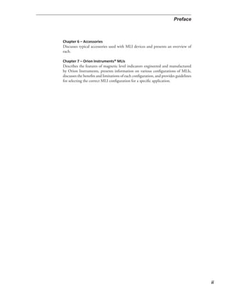 Discusses typical accessories used with MLI devices and presents an overview of
each.
Describes the features of magnetic level indicators engineered and manufactured
by Orion Instruments, presents information on various configurations of MLIs,
discusses the benefits and limitations of each configuration, and provides guidelines
for selecting the correct MLI configuration for a specific application.
 