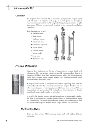 The magnetic level indicator (MLI), also called a magnetically coupled liquid
level indicator or a magnetic level gauge, is in wide-spread use throughout
process industries around the world. Originally designed as an alternative to sight
glass gauges, MLIs are now commonly specified in new construction and plant
expansions.
Typical applications include:
• Alkylation units
• Boiler drums
• Feedwater heaters
• Industrial boilers
• Oil / Water separators
• Process vessels
• Propane vessels
• Storage tanks
• Surge tanks
• Wastewater tanks
Magnetic level indicators use the law of magnetism to provide liquid level
information. They can activate a switch or provide continuous level data via a
transmitter. Unlike a sight glass, magnetic coupling allows the MLI to measure
liquid levels without direct contact between the externally-mounted visual
indicator and the fluid in the vessel.
A magnetic field consists of imaginary lines of flux originating from both the
north and south poles that completely surrounds the magnet. This field acts on
other objects (magnets or ferromagnetic materials) in the form of forces. When a
magnetic field acts upon another body with sufficient force to influence it, the pair
are said to be magnetically coupled to each other.
In an MLI, the magnets within a float and an indicator are magnetically coupled.
The float, located inside the chamber, dynamically tracks the surface of the liquid
as it rises and falls. The magnet assembly inside the float generates a magnetic field
that penetrates through the chamber wall to couple with the visual indicator.
There are three primary MLI mounting styles, each with slightly different
mechanics:
 