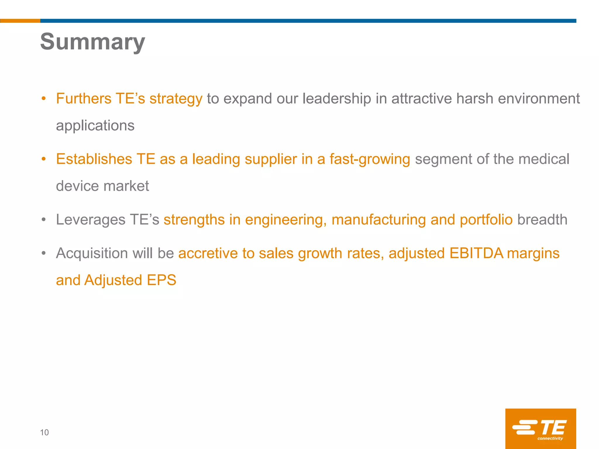 Summary
10
• Furthers TE’s strategy to expand our leadership in attractive harsh environment
applications
• Establishes TE as a leading supplier in a fast-growing segment of the medical
device market
• Leverages TE’s strengths in engineering, manufacturing and portfolio breadth
• Acquisition will be accretive to sales growth rates, adjusted EBITDA margins
and Adjusted EPS
 