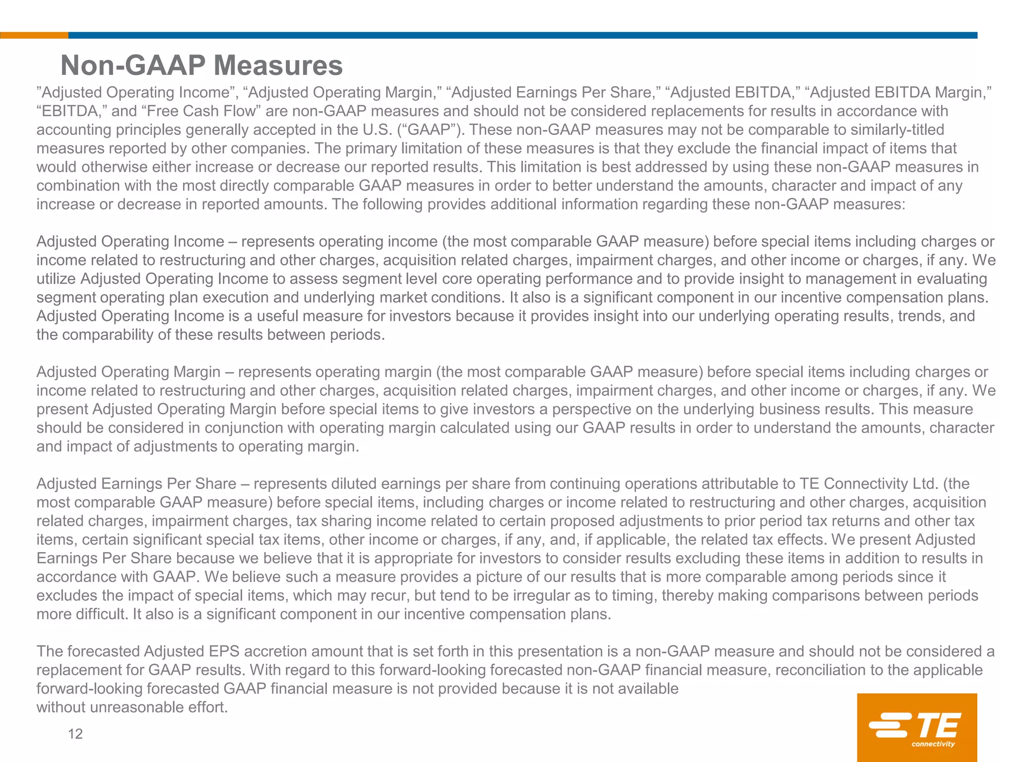 Non-GAAP Measures
12
”Adjusted Operating Income”, “Adjusted Operating Margin,” “Adjusted Earnings Per Share,” “Adjusted EBITDA,” “Adjusted EBITDA Margin,”
“EBITDA,” and “Free Cash Flow” are non-GAAP measures and should not be considered replacements for results in accordance with
accounting principles generally accepted in the U.S. (“GAAP”). These non-GAAP measures may not be comparable to similarly-titled
measures reported by other companies. The primary limitation of these measures is that they exclude the financial impact of items that
would otherwise either increase or decrease our reported results. This limitation is best addressed by using these non-GAAP measures in
combination with the most directly comparable GAAP measures in order to better understand the amounts, character and impact of any
increase or decrease in reported amounts. The following provides additional information regarding these non-GAAP measures:
Adjusted Operating Income – represents operating income (the most comparable GAAP measure) before special items including charges or
income related to restructuring and other charges, acquisition related charges, impairment charges, and other income or charges, if any. We
utilize Adjusted Operating Income to assess segment level core operating performance and to provide insight to management in evaluating
segment operating plan execution and underlying market conditions. It also is a significant component in our incentive compensation plans.
Adjusted Operating Income is a useful measure for investors because it provides insight into our underlying operating results, trends, and
the comparability of these results between periods.
Adjusted Operating Margin – represents operating margin (the most comparable GAAP measure) before special items including charges or
income related to restructuring and other charges, acquisition related charges, impairment charges, and other income or charges, if any. We
present Adjusted Operating Margin before special items to give investors a perspective on the underlying business results. This measure
should be considered in conjunction with operating margin calculated using our GAAP results in order to understand the amounts, character
and impact of adjustments to operating margin.
Adjusted Earnings Per Share – represents diluted earnings per share from continuing operations attributable to TE Connectivity Ltd. (the
most comparable GAAP measure) before special items, including charges or income related to restructuring and other charges, acquisition
related charges, impairment charges, tax sharing income related to certain proposed adjustments to prior period tax returns and other tax
items, certain significant special tax items, other income or charges, if any, and, if applicable, the related tax effects. We present Adjusted
Earnings Per Share because we believe that it is appropriate for investors to consider results excluding these items in addition to results in
accordance with GAAP. We believe such a measure provides a picture of our results that is more comparable among periods since it
excludes the impact of special items, which may recur, but tend to be irregular as to timing, thereby making comparisons between periods
more difficult. It also is a significant component in our incentive compensation plans.
The forecasted Adjusted EPS accretion amount that is set forth in this presentation is a non-GAAP measure and should not be considered a
replacement for GAAP results. With regard to this forward-looking forecasted non-GAAP financial measure, reconciliation to the applicable
forward-looking forecasted GAAP financial measure is not provided because it is not available
without unreasonable effort.
 