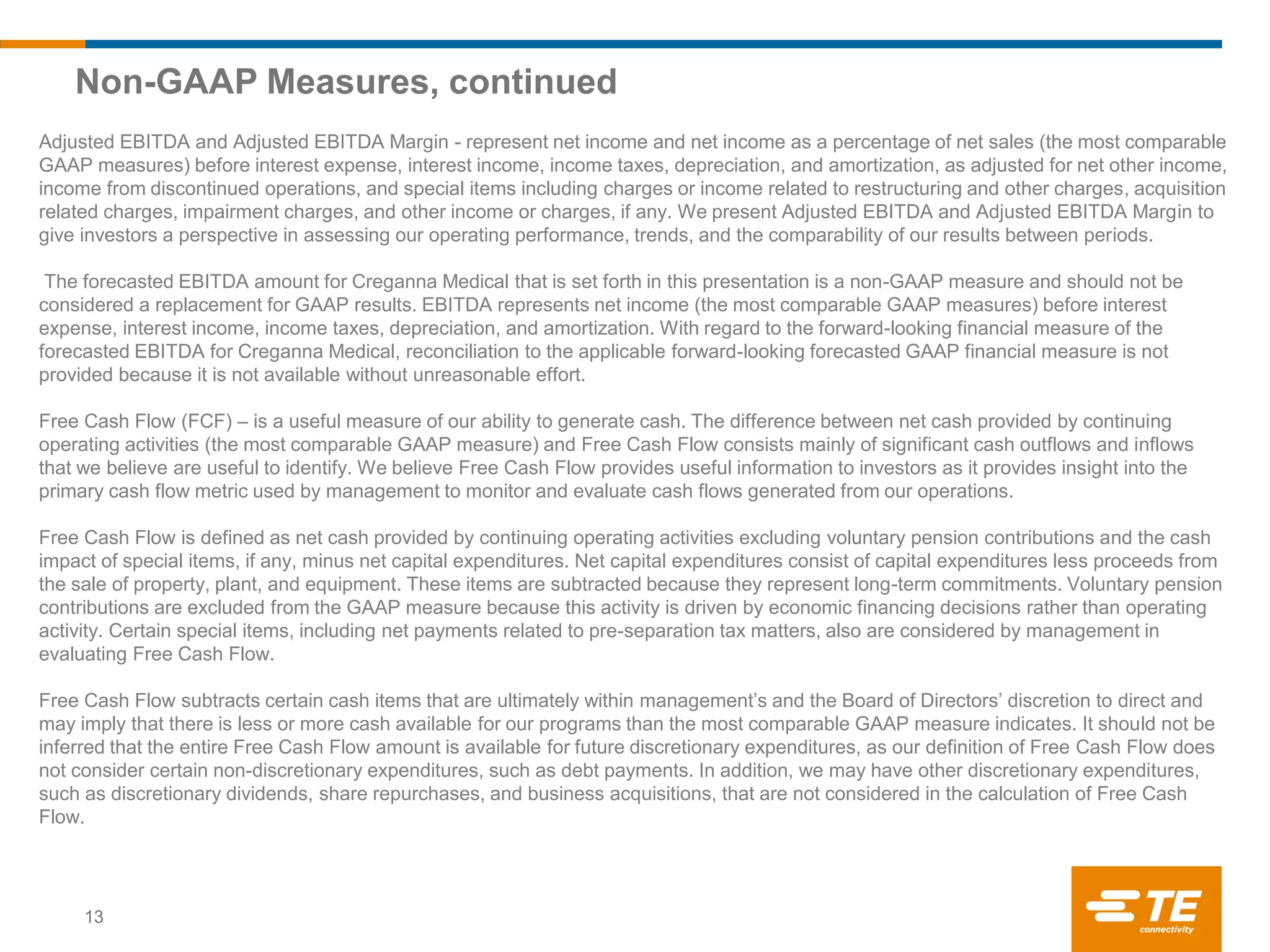 Non-GAAP Measures, continued
Adjusted EBITDA and Adjusted EBITDA Margin - represent net income and net income as a percentage of net sales (the most comparable
GAAP measures) before interest expense, interest income, income taxes, depreciation, and amortization, as adjusted for net other income,
income from discontinued operations, and special items including charges or income related to restructuring and other charges, acquisition
related charges, impairment charges, and other income or charges, if any. We present Adjusted EBITDA and Adjusted EBITDA Margin to
give investors a perspective in assessing our operating performance, trends, and the comparability of our results between periods.
The forecasted EBITDA amount for Creganna Medical that is set forth in this presentation is a non-GAAP measure and should not be
considered a replacement for GAAP results. EBITDA represents net income (the most comparable GAAP measures) before interest
expense, interest income, income taxes, depreciation, and amortization. With regard to the forward-looking financial measure of the
forecasted EBITDA for Creganna Medical, reconciliation to the applicable forward-looking forecasted GAAP financial measure is not
provided because it is not available without unreasonable effort.
Free Cash Flow (FCF) – is a useful measure of our ability to generate cash. The difference between net cash provided by continuing
operating activities (the most comparable GAAP measure) and Free Cash Flow consists mainly of significant cash outflows and inflows
that we believe are useful to identify. We believe Free Cash Flow provides useful information to investors as it provides insight into the
primary cash flow metric used by management to monitor and evaluate cash flows generated from our operations.
Free Cash Flow is defined as net cash provided by continuing operating activities excluding voluntary pension contributions and the cash
impact of special items, if any, minus net capital expenditures. Net capital expenditures consist of capital expenditures less proceeds from
the sale of property, plant, and equipment. These items are subtracted because they represent long-term commitments. Voluntary pension
contributions are excluded from the GAAP measure because this activity is driven by economic financing decisions rather than operating
activity. Certain special items, including net payments related to pre-separation tax matters, also are considered by management in
evaluating Free Cash Flow.
Free Cash Flow subtracts certain cash items that are ultimately within management’s and the Board of Directors’ discretion to direct and
may imply that there is less or more cash available for our programs than the most comparable GAAP measure indicates. It should not be
inferred that the entire Free Cash Flow amount is available for future discretionary expenditures, as our definition of Free Cash Flow does
not consider certain non-discretionary expenditures, such as debt payments. In addition, we may have other discretionary expenditures,
such as discretionary dividends, share repurchases, and business acquisitions, that are not considered in the calculation of Free Cash
Flow.
13
 