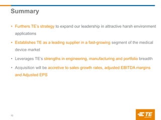 Summary
10
• Furthers TE’s strategy to expand our leadership in attractive harsh environment
applications
• Establishes TE as a leading supplier in a fast-growing segment of the medical
device market
• Leverages TE’s strengths in engineering, manufacturing and portfolio breadth
• Acquisition will be accretive to sales growth rates, adjusted EBITDA margins
and Adjusted EPS
 
