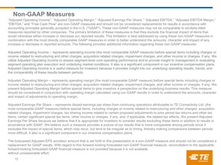 Non-GAAP Measures
12
”Adjusted Operating Income”, “Adjusted Operating Margin,” “Adjusted Earnings Per Share,” “Adjusted EBITDA,” “Adjusted EBITDA Margin,”
“EBITDA,” and “Free Cash Flow” are non-GAAP measures and should not be considered replacements for results in accordance with
accounting principles generally accepted in the U.S. (“GAAP”). These non-GAAP measures may not be comparable to similarly-titled
measures reported by other companies. The primary limitation of these measures is that they exclude the financial impact of items that
would otherwise either increase or decrease our reported results. This limitation is best addressed by using these non-GAAP measures in
combination with the most directly comparable GAAP measures in order to better understand the amounts, character and impact of any
increase or decrease in reported amounts. The following provides additional information regarding these non-GAAP measures:
Adjusted Operating Income – represents operating income (the most comparable GAAP measure) before special items including charges or
income related to restructuring and other charges, acquisition related charges, impairment charges, and other income or charges, if any. We
utilize Adjusted Operating Income to assess segment level core operating performance and to provide insight to management in evaluating
segment operating plan execution and underlying market conditions. It also is a significant component in our incentive compensation plans.
Adjusted Operating Income is a useful measure for investors because it provides insight into our underlying operating results, trends, and
the comparability of these results between periods.
Adjusted Operating Margin – represents operating margin (the most comparable GAAP measure) before special items including charges or
income related to restructuring and other charges, acquisition related charges, impairment charges, and other income or charges, if any. We
present Adjusted Operating Margin before special items to give investors a perspective on the underlying business results. This measure
should be considered in conjunction with operating margin calculated using our GAAP results in order to understand the amounts, character
and impact of adjustments to operating margin.
Adjusted Earnings Per Share – represents diluted earnings per share from continuing operations attributable to TE Connectivity Ltd. (the
most comparable GAAP measure) before special items, including charges or income related to restructuring and other charges, acquisition
related charges, impairment charges, tax sharing income related to certain proposed adjustments to prior period tax returns and other tax
items, certain significant special tax items, other income or charges, if any, and, if applicable, the related tax effects. We present Adjusted
Earnings Per Share because we believe that it is appropriate for investors to consider results excluding these items in addition to results in
accordance with GAAP. We believe such a measure provides a picture of our results that is more comparable among periods since it
excludes the impact of special items, which may recur, but tend to be irregular as to timing, thereby making comparisons between periods
more difficult. It also is a significant component in our incentive compensation plans.
The forecasted Adjusted EPS accretion amount that is set forth in this presentation is a non-GAAP measure and should not be considered a
replacement for GAAP results. With regard to this forward-looking forecasted non-GAAP financial measure, reconciliation to the applicable
forward-looking forecasted GAAP financial measure is not provided because it is not available
without unreasonable effort.
 
