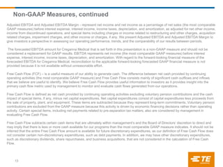 Non-GAAP Measures, continued
Adjusted EBITDA and Adjusted EBITDA Margin - represent net income and net income as a percentage of net sales (the most comparable
GAAP measures) before interest expense, interest income, income taxes, depreciation, and amortization, as adjusted for net other income,
income from discontinued operations, and special items including charges or income related to restructuring and other charges, acquisition
related charges, impairment charges, and other income or charges, if any. We present Adjusted EBITDA and Adjusted EBITDA Margin to
give investors a perspective in assessing our operating performance, trends, and the comparability of our results between periods.
The forecasted EBITDA amount for Creganna Medical that is set forth in this presentation is a non-GAAP measure and should not be
considered a replacement for GAAP results. EBITDA represents net income (the most comparable GAAP measures) before interest
expense, interest income, income taxes, depreciation, and amortization. With regard to the forward-looking financial measure of the
forecasted EBITDA for Creganna Medical, reconciliation to the applicable forward-looking forecasted GAAP financial measure is not
provided because it is not available without unreasonable effort.
Free Cash Flow (FCF) – is a useful measure of our ability to generate cash. The difference between net cash provided by continuing
operating activities (the most comparable GAAP measure) and Free Cash Flow consists mainly of significant cash outflows and inflows
that we believe are useful to identify. We believe Free Cash Flow provides useful information to investors as it provides insight into the
primary cash flow metric used by management to monitor and evaluate cash flows generated from our operations.
Free Cash Flow is defined as net cash provided by continuing operating activities excluding voluntary pension contributions and the cash
impact of special items, if any, minus net capital expenditures. Net capital expenditures consist of capital expenditures less proceeds from
the sale of property, plant, and equipment. These items are subtracted because they represent long-term commitments. Voluntary pension
contributions are excluded from the GAAP measure because this activity is driven by economic financing decisions rather than operating
activity. Certain special items, including net payments related to pre-separation tax matters, also are considered by management in
evaluating Free Cash Flow.
Free Cash Flow subtracts certain cash items that are ultimately within management’s and the Board of Directors’ discretion to direct and
may imply that there is less or more cash available for our programs than the most comparable GAAP measure indicates. It should not be
inferred that the entire Free Cash Flow amount is available for future discretionary expenditures, as our definition of Free Cash Flow does
not consider certain non-discretionary expenditures, such as debt payments. In addition, we may have other discretionary expenditures,
such as discretionary dividends, share repurchases, and business acquisitions, that are not considered in the calculation of Free Cash
Flow.
13
 