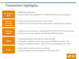Transaction highlights
9
Transaction
Value
Financial
Impact
Timing
Revenue
and Cost
Synergies
Capital
• $895M purchase price
• Approximately 12x expected FY16 EBITDA post run rate synergies
• Cross-selling revenue synergy opportunities
• Significant cost savings through application of TEOA & tax synergies
• Expected to be accretive to adjusted EPS by $0.03 in first full fiscal year
• Accretive to revenue growth and Adjusted EBITDA margin
• Funding acquisition with cash on hand and debt
• Anticipate completing share repurchase with BNS proceeds in Q3
• Expect to continue to return ~2/3 of FCF to shareholders over time
• Deal subject to normal closing conditions
• Expect to close in the third quarter of fiscal year 2016
 