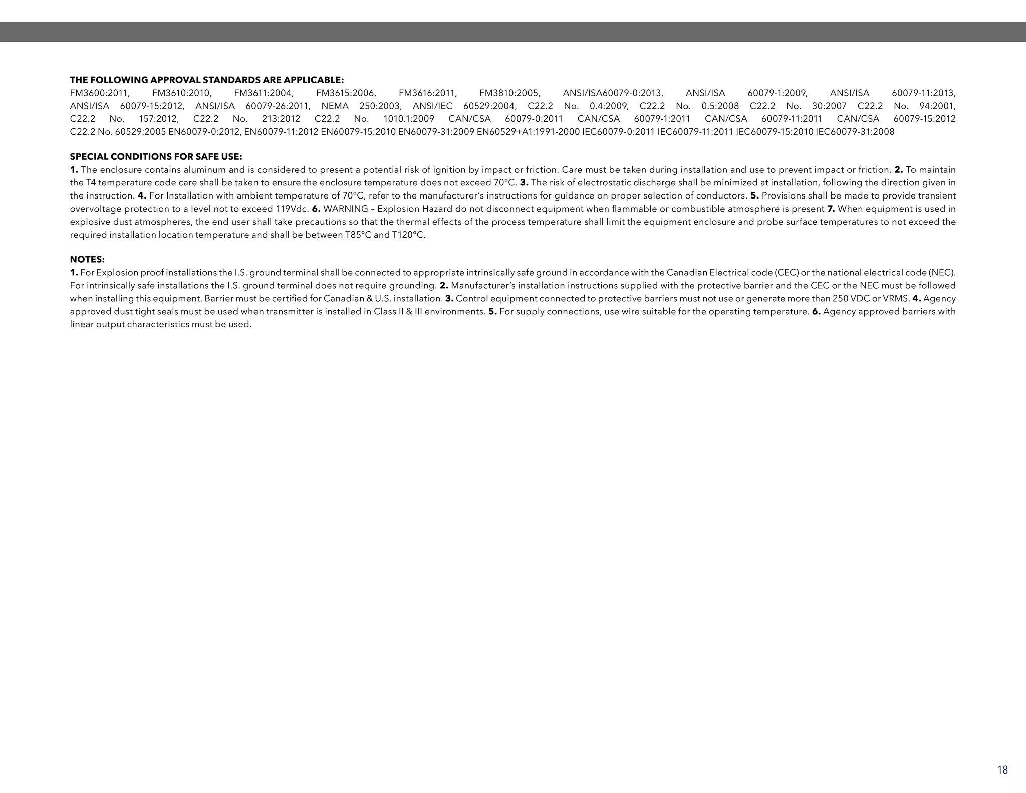 NOTES:
1. For Explosion proof installations the I.S. ground terminal shall be connected to appropriate intrinsically safe ground in accordance with the Canadian Electrical code (CEC) or the national electrical code (NEC).
For intrinsically safe installations the I.S. ground terminal does not require grounding. 2. Manufacturer’s installation instructions supplied with the protective barrier and the CEC or the NEC must be followed
when installing this equipment. Barrier must be certified for Canadian & U.S. installation. 3. Control equipment connected to protective barriers must not use or generate more than 250 VDC or VRMS. 4. Agency
approved dust tight seals must be used when transmitter is installed in Class II & III environments. 5. For supply connections, use wire suitable for the operating temperature. 6. Agency approved barriers with
linear output characteristics must be used.
SPECIAL CONDITIONS FOR SAFE USE:
1. The enclosure contains aluminum and is considered to present a potential risk of ignition by impact or friction. Care must be taken during installation and use to prevent impact or friction. 2. To maintain
the T4 temperature code care shall be taken to ensure the enclosure temperature does not exceed 70ºC. 3. The risk of electrostatic discharge shall be minimized at installation, following the direction given in
the instruction. 4. For Installation with ambient temperature of 70ºC, refer to the manufacturer’s instructions for guidance on proper selection of conductors. 5. Provisions shall be made to provide transient
overvoltage protection to a level not to exceed 119Vdc. 6. WARNING – Explosion Hazard do not disconnect equipment when flammable or combustible atmosphere is present 7. When equipment is used in
explosive dust atmospheres, the end user shall take precautions so that the thermal effects of the process temperature shall limit the equipment enclosure and probe surface temperatures to not exceed the
required installation location temperature and shall be between T85ºC and T120ºC.
THE FOLLOWING APPROVAL STANDARDS ARE APPLICABLE:
FM3600:2011, FM3610:2010, FM3611:2004, FM3615:2006, FM3616:2011, FM3810:2005, ANSI/ISA60079-0:2013, ANSI/ISA 60079-1:2009, ANSI/ISA 60079-11:2013,
ANSI/ISA 60079-15:2012, ANSI/ISA 60079-26:2011, NEMA 250:2003, ANSI/IEC 60529:2004, C22.2 No. 0.4:2009, C22.2 No. 0.5:2008 C22.2 No. 30:2007 C22.2 No. 94:2001,
C22.2 No. 157:2012, C22.2 No. 213:2012 C22.2 No. 1010.1:2009 CAN/CSA 60079-0:2011 CAN/CSA 60079-1:2011 CAN/CSA 60079-11:2011 CAN/CSA 60079-15:2012
C22.2 No. 60529:2005 EN60079-0:2012, EN60079-11:2012 EN60079-15:2010 EN60079-31:2009 EN60529+A1:1991-2000 IEC60079-0:2011 IEC60079-11:2011 IEC60079-15:2010 IEC60079-31:2008
18
 