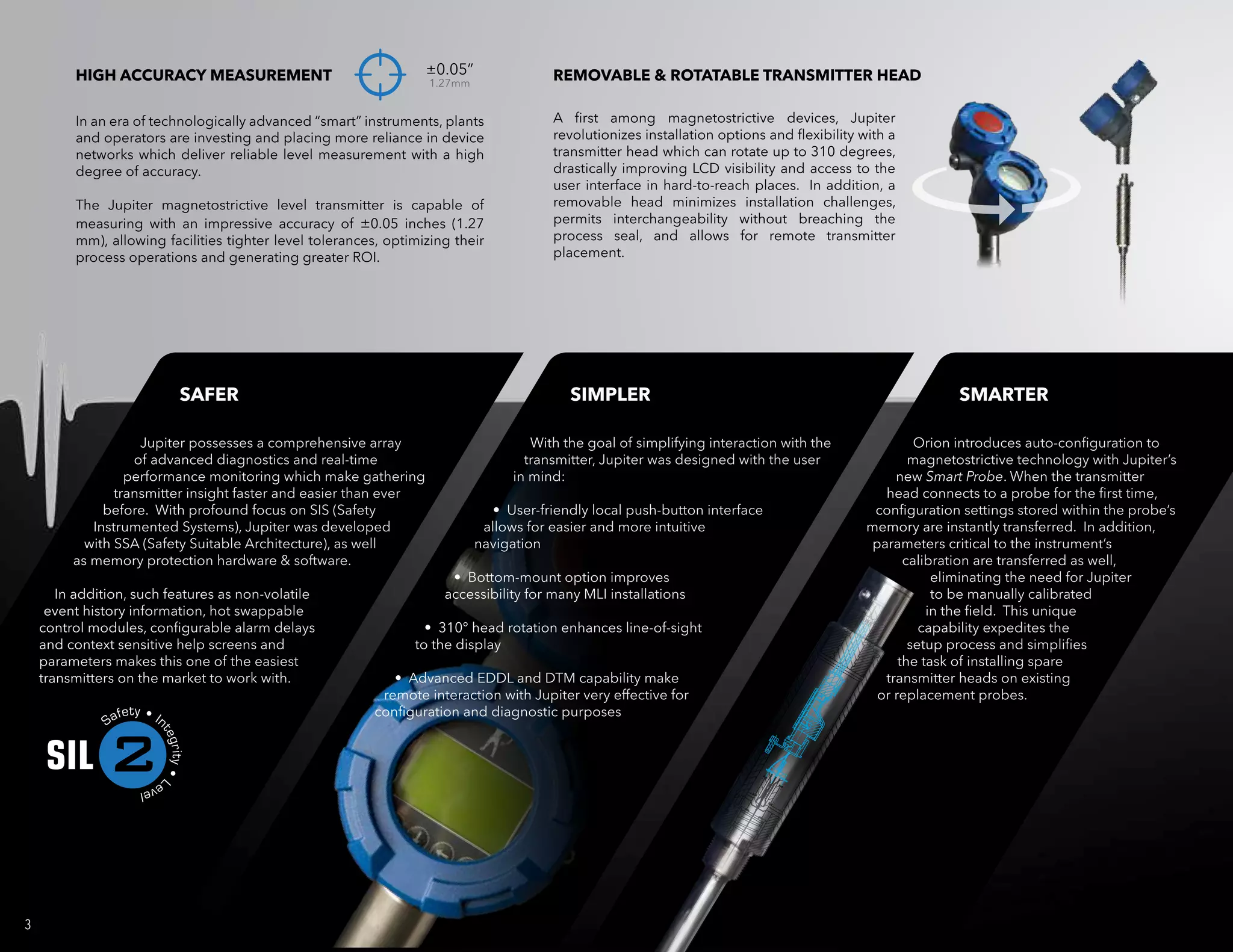 Jupiter possesses a comprehensive array
of advanced diagnostics and real-time
performance monitoring which make gathering
transmitter insight faster and easier than ever
before. With profound focus on SIS (Safety
Instrumented Systems), Jupiter was developed
with SSA (Safety Suitable Architecture), as well
as memory protection hardware & software.
In addition, such features as non-volatile
event history information, hot swappable
control modules, configurable alarm delays
and context sensitive help screens and
parameters makes this one of the easiest
transmitters on the market to work with.
With the goal of simplifying interaction with the
transmitter, Jupiter was designed with the user
in mind:
• User-friendly local push-button interface
allows for easier and more intuitive
navigation
• Bottom-mount option improves
accessibility for many MLI installations
• 310° head rotation enhances line-of-sight
to the display
• Advanced EDDL and DTM capability make
remote interaction with Jupiter very effective for
configuration and diagnostic purposes
Orion introduces auto-configuration to
magnetostrictive technology with Jupiter’s
new Smart Probe. When the transmitter
head connects to a probe for the first time,
configuration settings stored within the probe’s
memory are instantly transferred. In addition,
parameters critical to the instrument’s
calibration are transferred as well,
eliminating the need for Jupiter
to be manually calibrated
in the field. This unique
capability expedites the
setup process and simplifies
the task of installing spare
transmitter heads on existing
or replacement probes.
3
SAFER SIMPLER SMARTER
HIGH ACCURACY MEASUREMENT ±0.05”
1.27mm
REMOVABLE & ROTATABLE TRANSMITTER HEAD
In an era of technologically advanced “smart” instruments, plants
and operators are investing and placing more reliance in device
networks which deliver reliable level measurement with a high
degree of accuracy.
The Jupiter magnetostrictive level transmitter is capable of
measuring with an impressive accuracy of ±0.05 inches (1.27
mm), allowing facilities tighter level tolerances, optimizing their
process operations and generating greater ROI.
A first among magnetostrictive devices, Jupiter
revolutionizes installation options and flexibility with a
transmitter head which can rotate up to 310 degrees,
drastically improving LCD visibility and access to the
user interface in hard-to-reach places. In addition, a
removable head minimizes installation challenges,
permits interchangeability without breaching the
process seal, and allows for remote transmitter
placement.
2
 