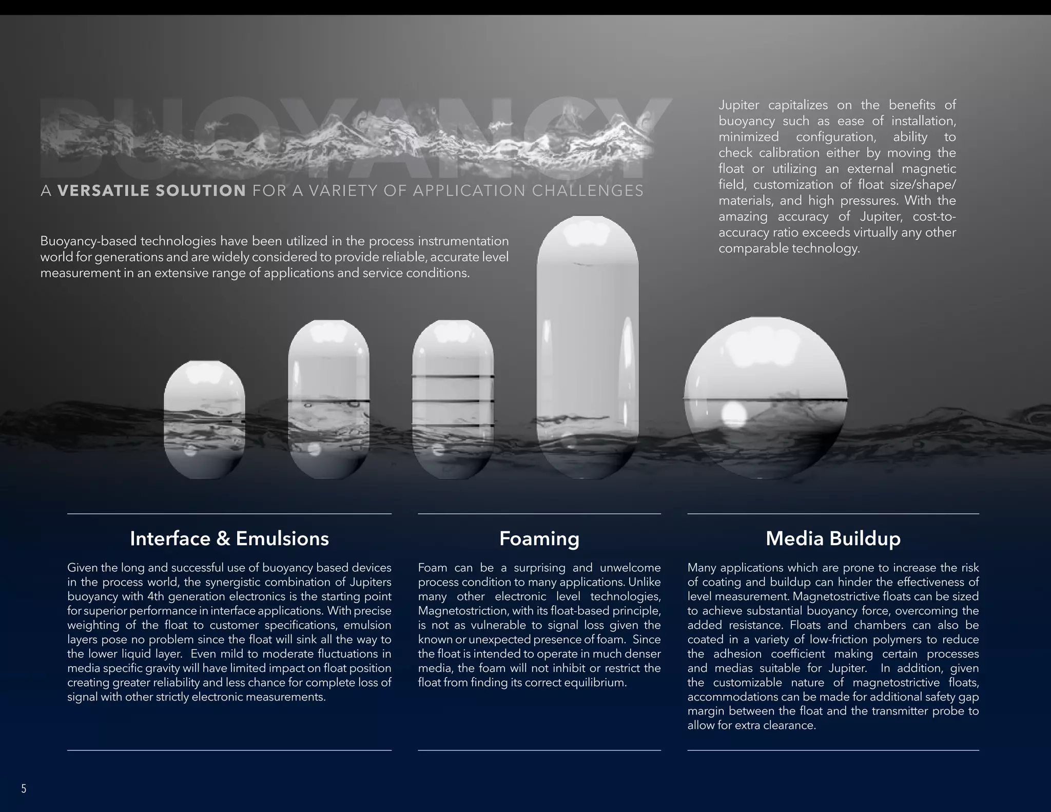 5
Interface & Emulsions Foaming Media Buildup
Given the long and successful use of buoyancy based devices
in the process world, the synergistic combination of Jupiters
buoyancy with 4th generation electronics is the starting point
forsuperiorperformanceininterfaceapplications. Withprecise
weighting of the float to customer specifications, emulsion
layers pose no problem since the float will sink all the way to
the lower liquid layer. Even mild to moderate fluctuations in
media specific gravity will have limited impact on float position
creating greater reliability and less chance for complete loss of
signal with other strictly electronic measurements.
Jupiter capitalizes on the benefits of
buoyancy such as ease of installation,
minimized configuration, ability to
check calibration either by moving the
float or utilizing an external magnetic
field, customization of float size/shape/
materials, and high pressures. With the
amazing accuracy of Jupiter, cost-to-
accuracy ratio exceeds virtually any other
comparable technology.
Buoyancy-based technologies have been utilized in the process instrumentation
world for generations and are widely considered to provide reliable,accurate level
measurement in an extensive range of applications and service conditions.
Foam can be a surprising and unwelcome
process condition to many applications. Unlike
many other electronic level technologies,
Magnetostriction, with its float-based principle,
is not as vulnerable to signal loss given the
known or unexpected presence of foam. Since
the float is intended to operate in much denser
media, the foam will not inhibit or restrict the
float from finding its correct equilibrium.
Many applications which are prone to increase the risk
of coating and buildup can hinder the effectiveness of
level measurement. Magnetostrictive floats can be sized
to achieve substantial buoyancy force, overcoming the
added resistance. Floats and chambers can also be
coated in a variety of low-friction polymers to reduce
the adhesion coefficient making certain processes
and medias suitable for Jupiter. In addition, given
the customizable nature of magnetostrictive floats,
accommodations can be made for additional safety gap
margin between the float and the transmitter probe to
allow for extra clearance.
BUOYANCYA VERSATILE SOLUTION FOR A VARIETY OF APPLICATION CHALLENGES
 