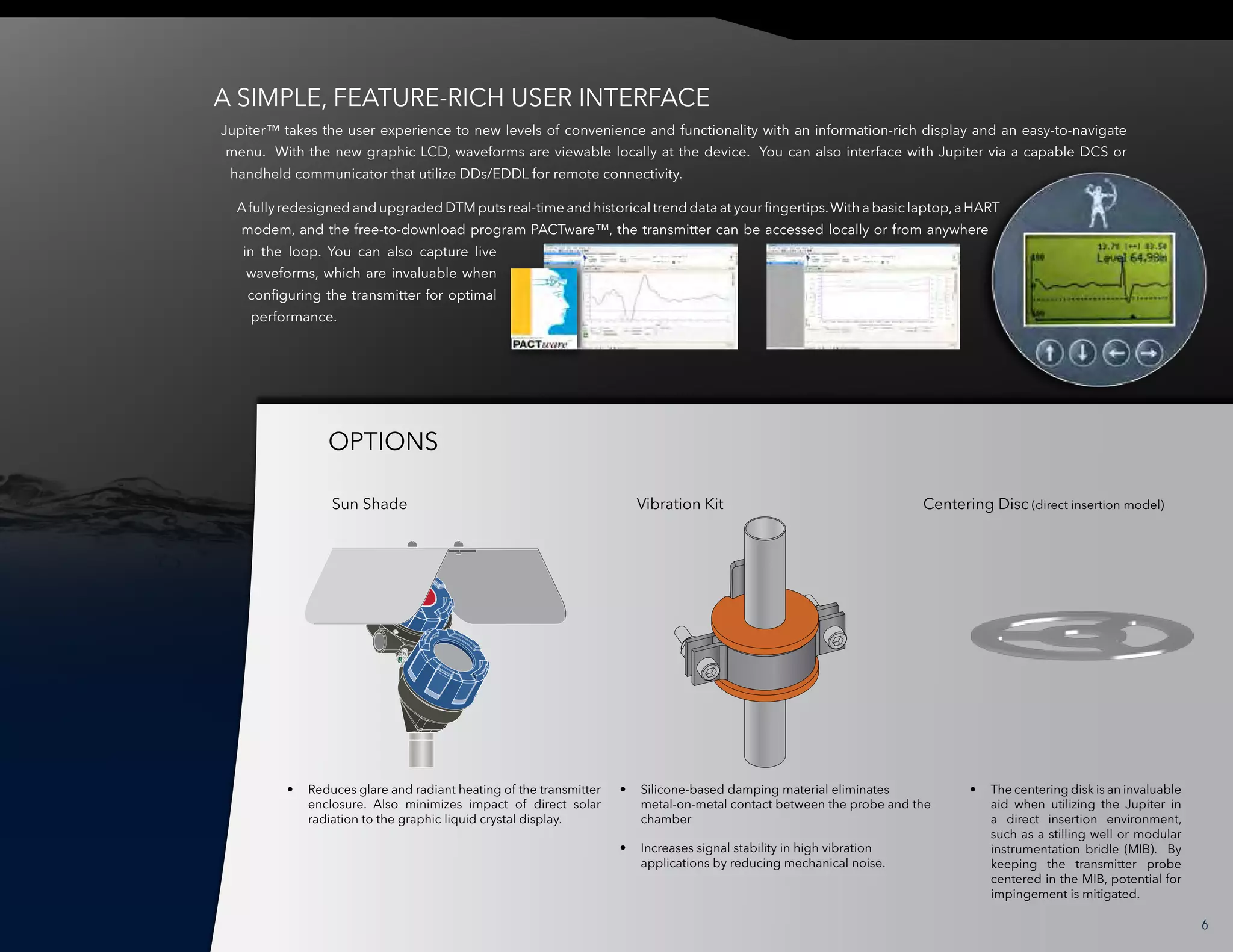 Jupiter™ takes the user experience to new levels of convenience and functionality with an information-rich display and an easy-to-navigate
menu. With the new graphic LCD, waveforms are viewable locally at the device. You can also interface with Jupiter via a capable DCS or
handheld communicator that utilize DDs/EDDL for remote connectivity.
Afully redesigned and upgraded DTM puts real-time and historical trend data at your fingertips.With a basic laptop,a HART
modem, and the free-to-download program PACTware™, the transmitter can be accessed locally or from anywhere
in the loop. You can also capture live
waveforms, which are invaluable when
configuring the transmitter for optimal
performance.
•	 Reduces glare and radiant heating of the transmitter
enclosure. Also minimizes impact of direct solar
radiation to the graphic liquid crystal display.
•	 Silicone-based damping material eliminates
metal-on-metal contact between the probe and the
chamber
•	 Increases signal stability in high vibration
applications by reducing mechanical noise.
•	 The centering disk is an invaluable
aid when utilizing the Jupiter in
a direct insertion environment,
such as a stilling well or modular
instrumentation bridle (MIB). By
keeping the transmitter probe
centered in the MIB, potential for
impingement is mitigated.
OPTIONS
A SIMPLE, FEATURE-RICH USER INTERFACE
6
Sun Shade Vibration Kit Centering Disc (direct insertion model)
 