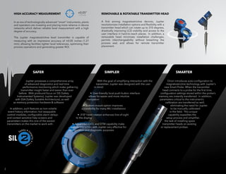 Jupiter possesses a comprehensive array
of advanced diagnostics and real-time
performance monitoring which make gathering
transmitter insight faster and easier than ever
before. With profound focus on SIS (Safety
Instrumented Systems), Jupiter was developed
with SSA (Safety Suitable Architecture), as well
as memory protection hardware & software.
In addition, such features as non-volatile
event history information, hot swappable
control modules, configurable alarm delays
and context sensitive help screens and
parameters makes this one of the easiest
transmitters on the market to work with.
With the goal of simplifying interaction with the
transmitter, Jupiter was designed with the user
in mind:
• User-friendly local push-button interface
allows for easier and more intuitive
navigation
• Bottom-mount option improves
accessibility for many MLI installations
• 310° head rotation enhances line-of-sight
to the display
• Advanced EDDL and DTM capability make
remote interaction with Jupiter very effective for
configuration and diagnostic purposes
Orion introduces auto-configuration to
magnetostrictive technology with Jupiter’s
new Smart Probe. When the transmitter
head connects to a probe for the first time,
configuration settings stored within the probe’s
memory are instantly transferred. In addition,
parameters critical to the instrument’s
calibration are transferred as well,
eliminating the need for Jupiter
to be manually calibrated
in the field. This unique
capability expedites the
setup process and simplifies
the task of installing spare
transmitter heads on existing
or replacement probes.
3
SAFER SIMPLER SMARTER
HIGH ACCURACY MEASUREMENT ±0.05”
1.27mm
REMOVABLE & ROTATABLE TRANSMITTER HEAD
In an era of technologically advanced “smart” instruments, plants
and operators are investing and placing more reliance in device
networks which deliver reliable level measurement with a high
degree of accuracy.
The Jupiter magnetostrictive level transmitter is capable of
measuring with an impressive accuracy of ±0.05 inches (1.27
mm), allowing facilities tighter level tolerances, optimizing their
process operations and generating greater ROI.
A first among magnetostrictive devices, Jupiter
revolutionizes installation options and flexibility with a
transmitter head which can rotate up to 310 degrees,
drastically improving LCD visibility and access to the
user interface in hard-to-reach places. In addition, a
removable head minimizes installation challenges,
permits interchangeability without breaching the
process seal, and allows for remote transmitter
placement.
2
 
