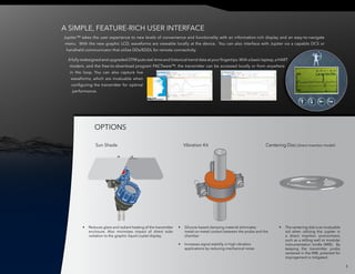 Jupiter™ takes the user experience to new levels of convenience and functionality with an information-rich display and an easy-to-navigate
menu. With the new graphic LCD, waveforms are viewable locally at the device. You can also interface with Jupiter via a capable DCS or
handheld communicator that utilize DDs/EDDL for remote connectivity.
Afully redesigned and upgraded DTM puts real-time and historical trend data at your fingertips.With a basic laptop,a HART
modem, and the free-to-download program PACTware™, the transmitter can be accessed locally or from anywhere
in the loop. You can also capture live
waveforms, which are invaluable when
configuring the transmitter for optimal
performance.
•	 Reduces glare and radiant heating of the transmitter
enclosure. Also minimizes impact of direct solar
radiation to the graphic liquid crystal display.
•	 Silicone-based damping material eliminates
metal-on-metal contact between the probe and the
chamber
•	 Increases signal stability in high vibration
applications by reducing mechanical noise.
•	 The centering disk is an invaluable
aid when utilizing the Jupiter in
a direct insertion environment,
such as a stilling well or modular
instrumentation bridle (MIB). By
keeping the transmitter probe
centered in the MIB, potential for
impingement is mitigated.
OPTIONS
A SIMPLE, FEATURE-RICH USER INTERFACE
6
Sun Shade Vibration Kit Centering Disc (direct insertion model)
 