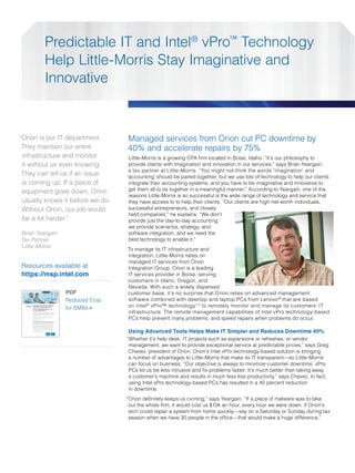 Predictable IT and Intel® vPro™ Technology
                                                                                            Help Little-Morris Stay Imaginative and
                                                                                            Innovative



“Orion is our IT department.                                                                                                                                 Managed services from Orion cut PC downtime by
 They maintain our entire                                                                                                                                    40% and accelerate repairs by 75%
 infrastructure and monitor                                                                                                                                   Little-Morris is a growing CPA firm located in Boise, Idaho. “It’s our philosophy to
 it without us even knowing.                                                                                                                                  provide clients with imagination and innovation in our services,” says Brian Yeargain,
                                                                                                                                                              a tax partner at Little-Morris. “You might not think the words ‘imagination’ and
 They can tell us if an issue                                                                                                                                ‘accounting’ should be paired together, but we use lots of technology to help our clients
 is coming up. If a piece of                                                                                                                                  integrate their accounting systems, and you have to be imaginative and innovative to
                                                                                                                                                              get them all to tie together in a meaningful manner.” According to Yeargain, one of the
 equipment goes down, Orion
                                                                                                                                                              reasons Little-Morris is so successful is the wide range of technology and service that
 usually knows it before we do.                                                                                                                               they have access to to help their clients. “Our clients are high-net-worth individuals,
 Without Orion, our job would                                                                                                                                 successful entrepreneurs, and closely
                                                                                                                                                              held companies,” he explains. “We don’t
 be a lot harder.”                                                                                                                                            provide just the day-to-day accounting;
                                                                                                                                                              we provide scenarios, strategy, and
Brian Yeargain                                                                                                                                                software integration, and we need the
Tax Partner                                                                                                                                                   best technology to enable it.”
Little-Morris
                                                                                                                                                             To manage its IT infrastructure and
                                                                                                                                                             integration, Little-Morris relies on
                                                                                                                                                             managed IT services from Orion
Resources available at                                                                                                                                       Integration Group. Orion is a leading
https://msp.intel.com                                                                                                                                        IT services provider in Boise, serving
                                                                                                                                                             customers in Idaho, Oregon, and
                                                                                                                                                             Nevada. With such a widely dispersed
                                                                                                                                              PDF            customer base, it’s no surprise that Orion relies on advanced management
                                                                                                                                              Reduced Cost   software combined with desktop and laptop PCs from Lenovo ® that are based
  Platform Brief
  2nd Generation Intel® Core™
  vPro™ Processor Family
                                Operating Costs Go Down While Your
                                Customers’ Satisfaction Goes Up.
                                                                                                                                              for SMBs >     on Intel ® vPro™ technology1,2 to remotely monitor and manage its customers’ IT
                                                                                                                                                             infrastructure. The remote management capabilities of Intel vPro technology-based
                                Your PCs Are Critical To Your Business.
                                Intel® vPro™ Technology Makes PCs Less Hassle,
                                Less Costly, and More Effective.
                                Can a better PC really accelerate your business? Desktop and laptop PCs based on the 2nd generation
                                Intel® Core™ vPro™ processor family can make a serious difference by giving your IT service provider
                                or IT department better tools — helping your IT “disappear” so that you can focus on your business.




                                                                                                                                                             PCs help prevent many problems, and speed repairs when problems do occur.
                                Consider these significant changes that PCs based on the latest Intel technology can bring to your
                                business today:

                                • Increase employee productivity by reducing interruptions from PC downtime and maintenance
                                • Improve customer service through better performance and availability of your PC-based tools
                                • Lower the cost of maintaining your PCs
                                • Lower your energy bills
                                • Better protect your critical business and customer data

                                Increase Employee Productivity and Improve Customer Experiences
                                PC downtime is lost productivity — every time — and it lowers your ability to serve customers. Intel® vPro™
                                technology1, when combined seamlessly with one of the leading PC management software applications,
                                allows your IT services provider or IT department to prevent many issues and repair problems faster.

                                • Extensive remote monitoring of PC and operating system health flags many developing issues
                                 before they become problems — so your people experience fewer interruptions to their work flow.




                                                                                                                                                             Using Advanced Tools Helps Make IT Simpler and Reduces Downtime 40%
                                • Remote diagnosis and repair of many problems2 mean faster resolution with fewer desk-side
                                 maintenance visits — up to 50% fewer visits3 — getting your people back to work sooner.
                                • Service technicians can reach your PCs even if they’re turned off — meaning critical security
                                 updates and software patches can be done after hours to avoid interrupting your employees2
                                                                                                                          .

                                All of which mean that you spend less time and money dealing with PC problems, and more time
                                focused on your customers.




                                                                                                                                                             “Whether it’s help desk, IT projects such as expansions or refreshes, or vendor
                                                                                                                                                              management, we want to provide exceptional service at predictable prices,” says Greg
                                                                                                                                                              Chavez, president of Orion. Orion’s Intel vPro technology-based solution is bringing
                                                                                                                                                              a number of advantages to Little-Morris that make its IT transparent—so Little-Morris
                                                                                                                                                              can focus on business. “Our objective is always to minimize customer downtime. vPro
                                                                                                                                                              PCs let us be less intrusive and fix problems faster. It’s much better than taking away
                                                                                                                                                              a customer’s machine and results in much less lost productivity,” says Chavez. In fact,
                                                                                                                                                              using Intel vPro technology-based PCs has resulted in a 40 percent reduction
                                                                                                                                                              in downtime.
                                                                                                                                                             “Orion definitely keeps us running,” says Yeargain. “If a piece of malware was to take
                                                                                                                                                              out the whole firm, it would cost us $10k an hour, every hour we were down. If Orion’s
                                                                                                                                                              tech could repair a system from home quickly—say on a Saturday or Sunday during tax
                                                                                                                                                              season when we have 30 people in the office—that would make a huge difference.”
 