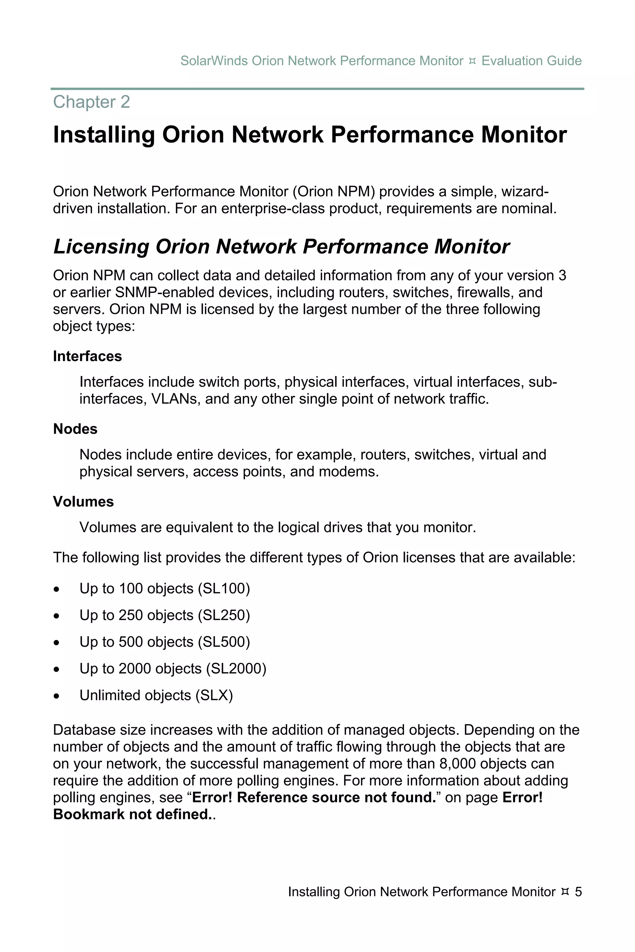 SolarWinds Orion Network Performance Monitor     Evaluation Guide


Chapter 2
Installing Orion Network Performance Monitor

Orion Network Performance Monitor (Orion NPM) provides a simple, wizard-
driven installation. For an enterprise-class product, requirements are nominal.

Licensing Orion Network Performance Monitor
Orion NPM can collect data and detailed information from any of your version 3
or earlier SNMP-enabled devices, including routers, switches, firewalls, and
servers. Orion NPM is licensed by the largest number of the three following
object types:

Interfaces
    Interfaces include switch ports, physical interfaces, virtual interfaces, sub-
    interfaces, VLANs, and any other single point of network traffic.

Nodes
    Nodes include entire devices, for example, routers, switches, virtual and
    physical servers, access points, and modems.

Volumes
    Volumes are equivalent to the logical drives that you monitor.

The following list provides the different types of Orion licenses that are available:

•   Up to 100 objects (SL100)
•   Up to 250 objects (SL250)
•   Up to 500 objects (SL500)
•   Up to 2000 objects (SL2000)
•   Unlimited objects (SLX)

Database size increases with the addition of managed objects. Depending on the
number of objects and the amount of traffic flowing through the objects that are
on your network, the successful management of more than 8,000 objects can
require the addition of more polling engines. For more information about adding
polling engines, see “Error! Reference source not found.” on page Error!
Bookmark not defined..




                                      Installing Orion Network Performance Monitor   5
 