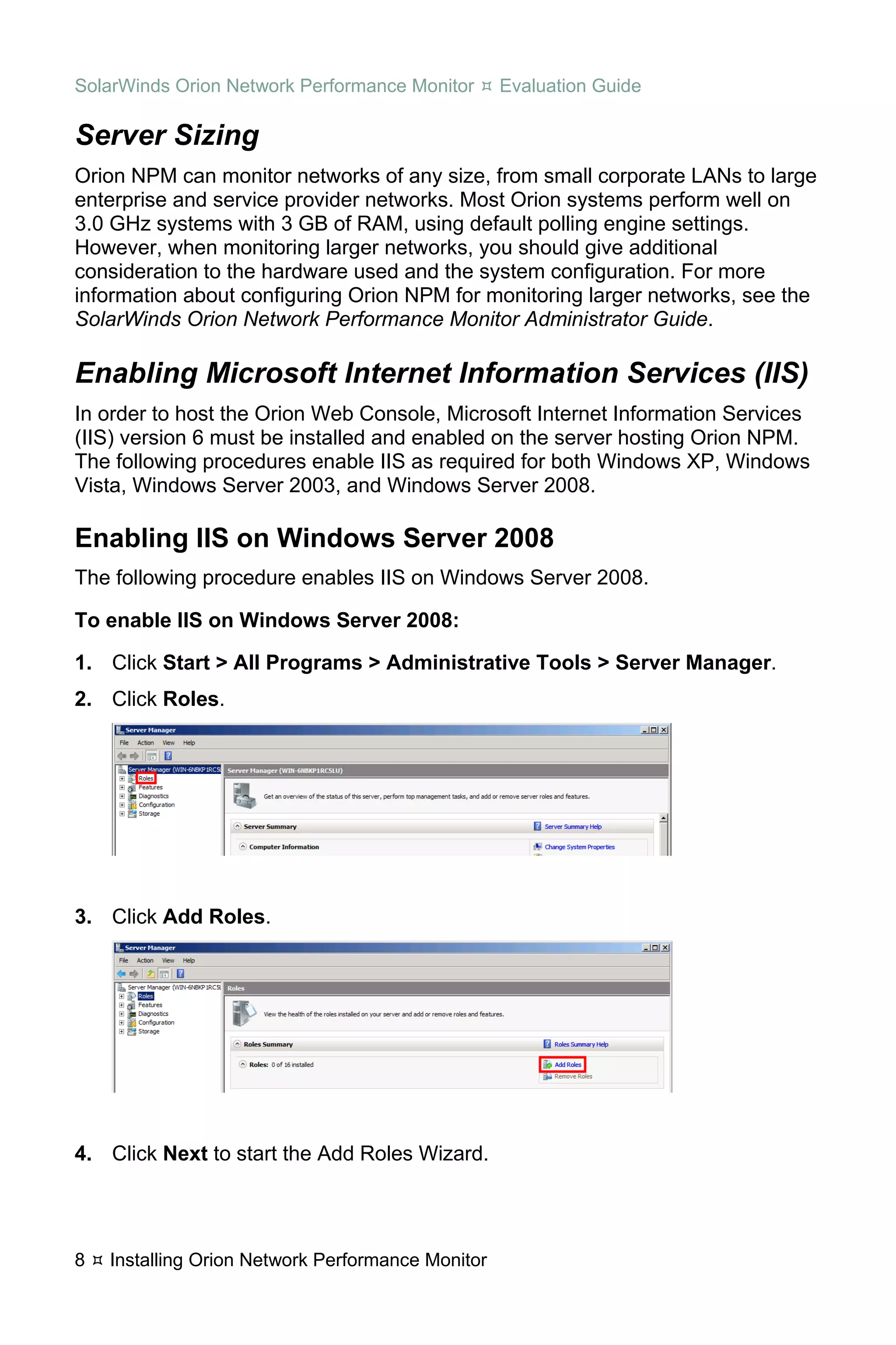 SolarWinds Orion Network Performance Monitor       Evaluation Guide

Server Sizing
Orion NPM can monitor networks of any size, from small corporate LANs to large
enterprise and service provider networks. Most Orion systems perform well on
3.0 GHz systems with 3 GB of RAM, using default polling engine settings.
However, when monitoring larger networks, you should give additional
consideration to the hardware used and the system configuration. For more
information about configuring Orion NPM for monitoring larger networks, see the
SolarWinds Orion Network Performance Monitor Administrator Guide.

Enabling Microsoft Internet Information Services (IIS)
In order to host the Orion Web Console, Microsoft Internet Information Services
(IIS) version 6 must be installed and enabled on the server hosting Orion NPM.
The following procedures enable IIS as required for both Windows XP, Windows
Vista, Windows Server 2003, and Windows Server 2008.

Enabling IIS on Windows Server 2008
The following procedure enables IIS on Windows Server 2008.

To enable IIS on Windows Server 2008:

1. Click Start > All Programs > Administrative Tools > Server Manager.
2. Click Roles.




3. Click Add Roles.




4. Click Next to start the Add Roles Wizard.




8   Installing Orion Network Performance Monitor
 