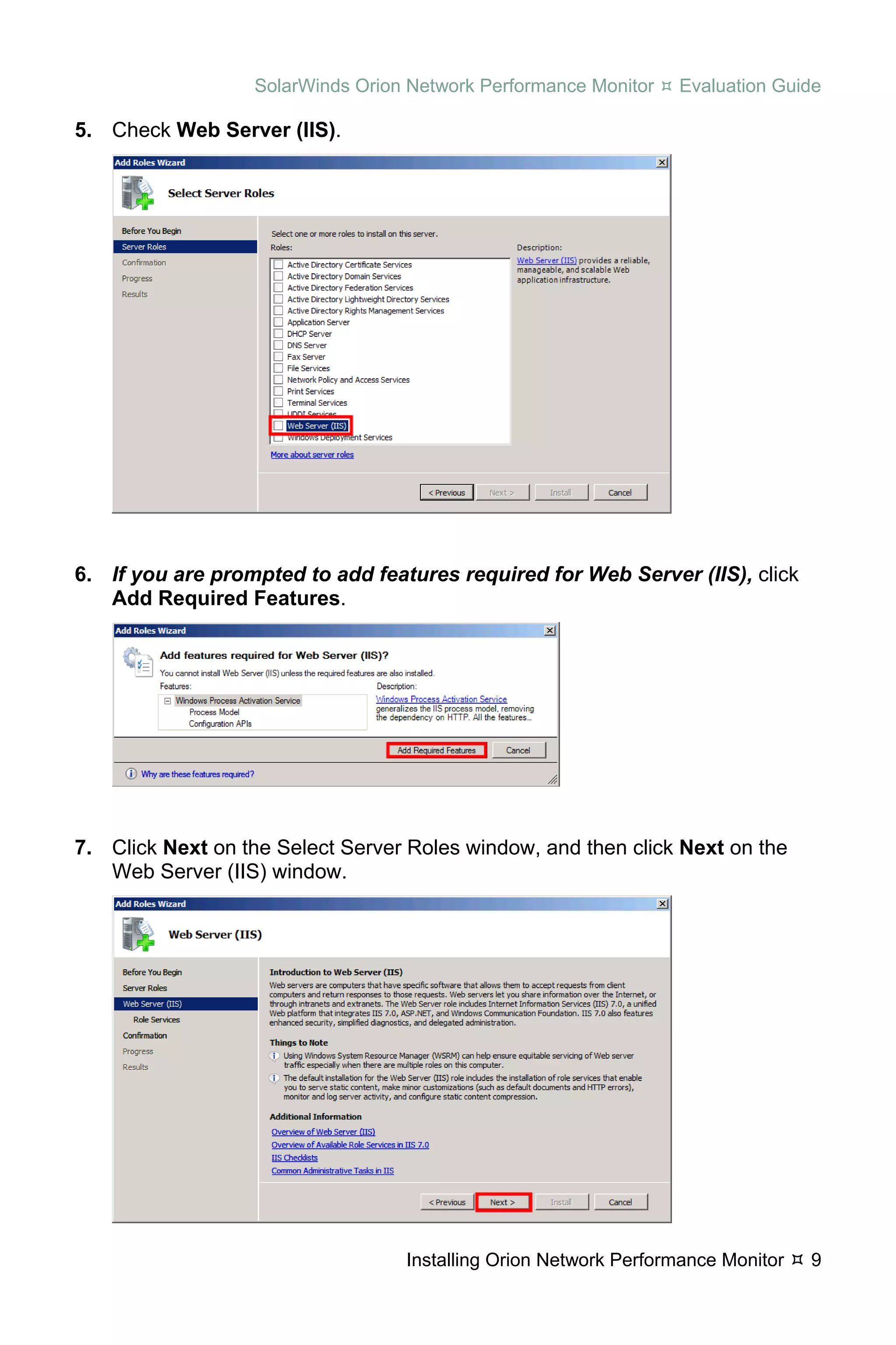 SolarWinds Orion Network Performance Monitor   Evaluation Guide

5. Check Web Server (IIS).




6. If you are prompted to add features required for Web Server (IIS), click
   Add Required Features.




7. Click Next on the Select Server Roles window, and then click Next on the
   Web Server (IIS) window.




                                  Installing Orion Network Performance Monitor   9
 