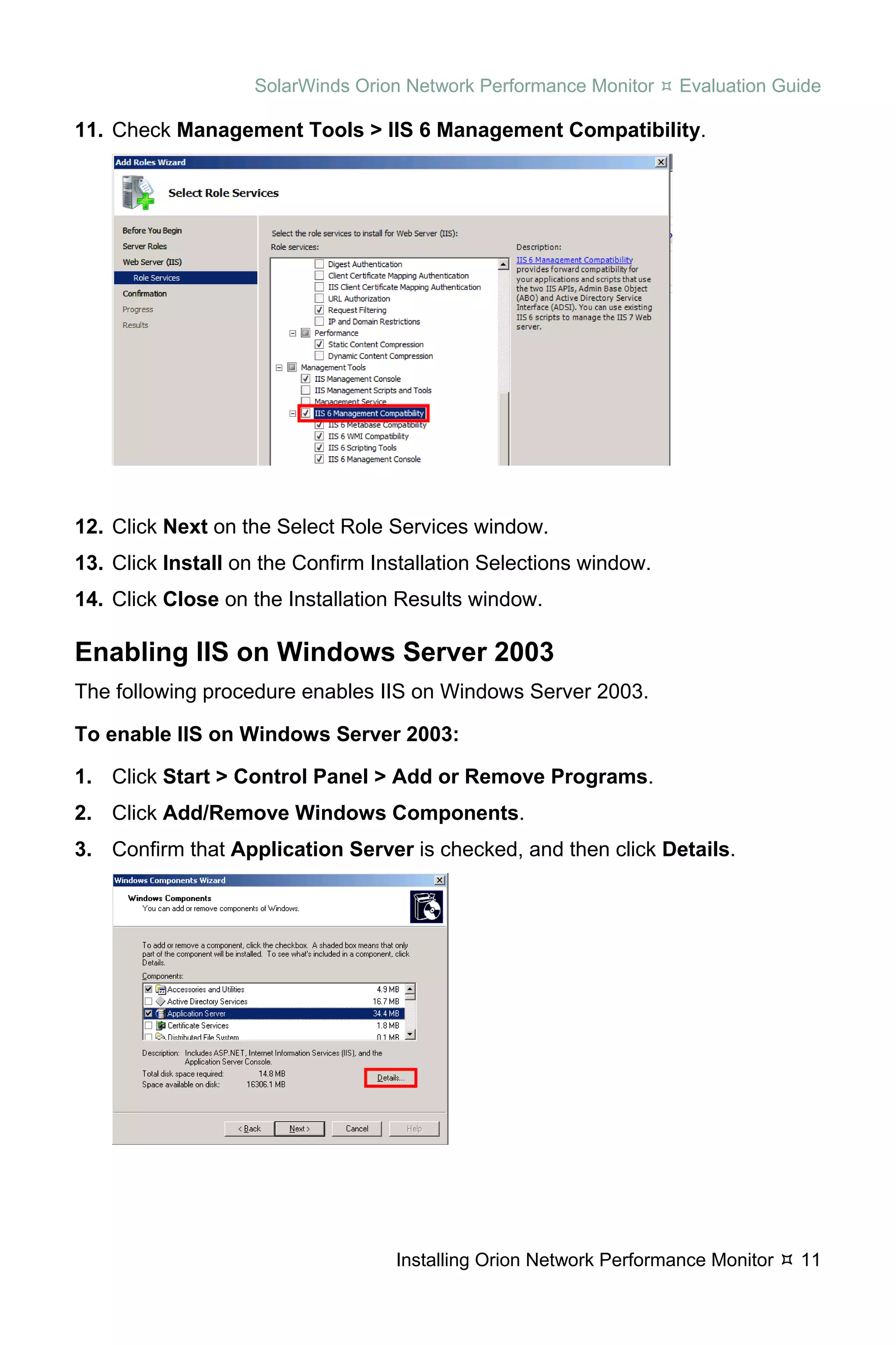 SolarWinds Orion Network Performance Monitor     Evaluation Guide

11. Check Management Tools > IIS 6 Management Compatibility.




12. Click Next on the Select Role Services window.
13. Click Install on the Confirm Installation Selections window.
14. Click Close on the Installation Results window.

Enabling IIS on Windows Server 2003
The following procedure enables IIS on Windows Server 2003.

To enable IIS on Windows Server 2003:

1. Click Start > Control Panel > Add or Remove Programs.
2. Click Add/Remove Windows Components.
3. Confirm that Application Server is checked, and then click Details.




                                   Installing Orion Network Performance Monitor   11
 