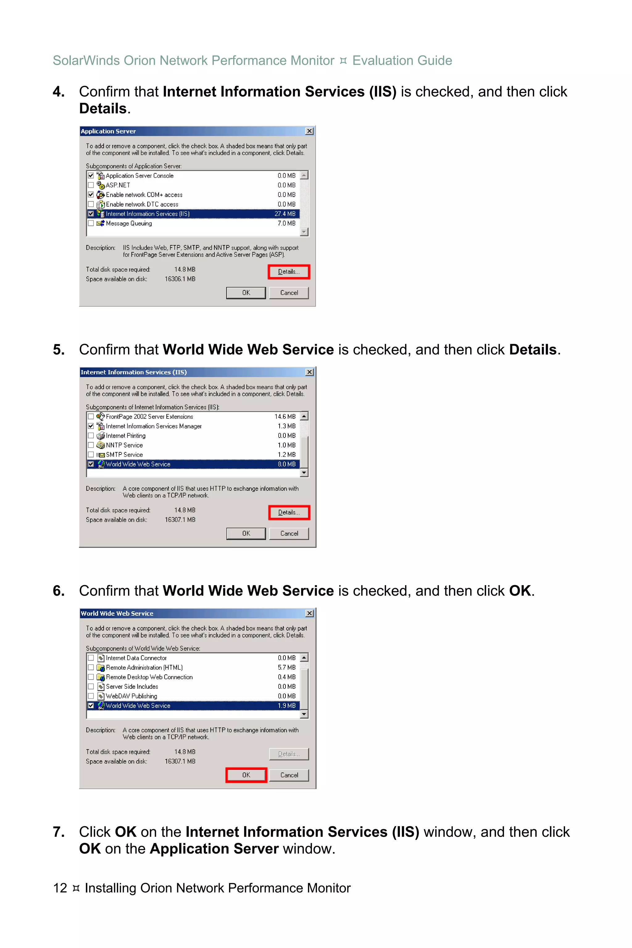SolarWinds Orion Network Performance Monitor        Evaluation Guide

4. Confirm that Internet Information Services (IIS) is checked, and then click
   Details.




5. Confirm that World Wide Web Service is checked, and then click Details.




6. Confirm that World Wide Web Service is checked, and then click OK.




7. Click OK on the Internet Information Services (IIS) window, and then click
   OK on the Application Server window.

12   Installing Orion Network Performance Monitor
 