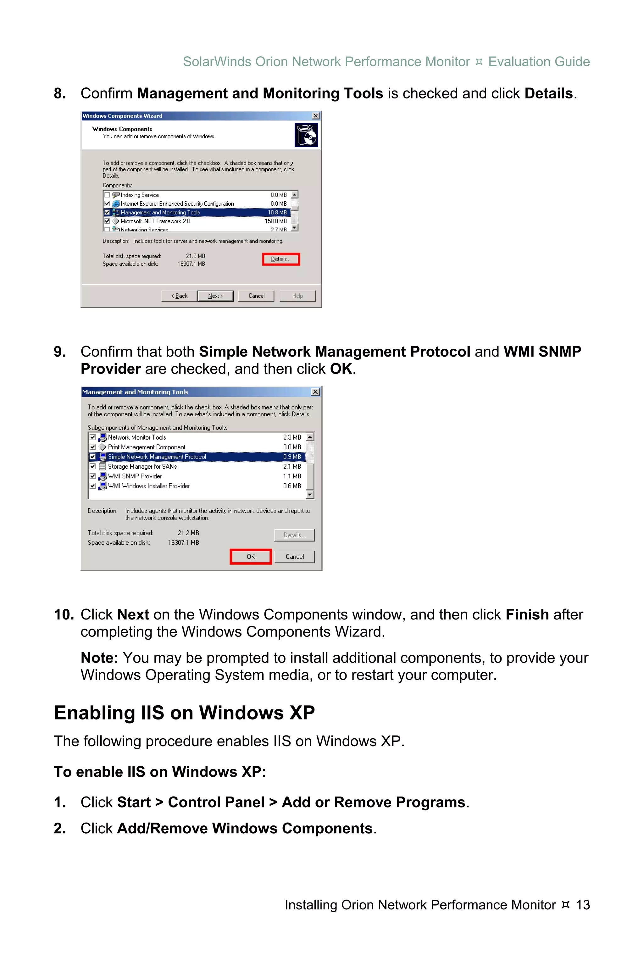 SolarWinds Orion Network Performance Monitor    Evaluation Guide

8. Confirm Management and Monitoring Tools is checked and click Details.




9. Confirm that both Simple Network Management Protocol and WMI SNMP
   Provider are checked, and then click OK.




10. Click Next on the Windows Components window, and then click Finish after
    completing the Windows Components Wizard.
   Note: You may be prompted to install additional components, to provide your
   Windows Operating System media, or to restart your computer.

Enabling IIS on Windows XP
The following procedure enables IIS on Windows XP.

To enable IIS on Windows XP:

1. Click Start > Control Panel > Add or Remove Programs.
2. Click Add/Remove Windows Components.




                                 Installing Orion Network Performance Monitor   13
 