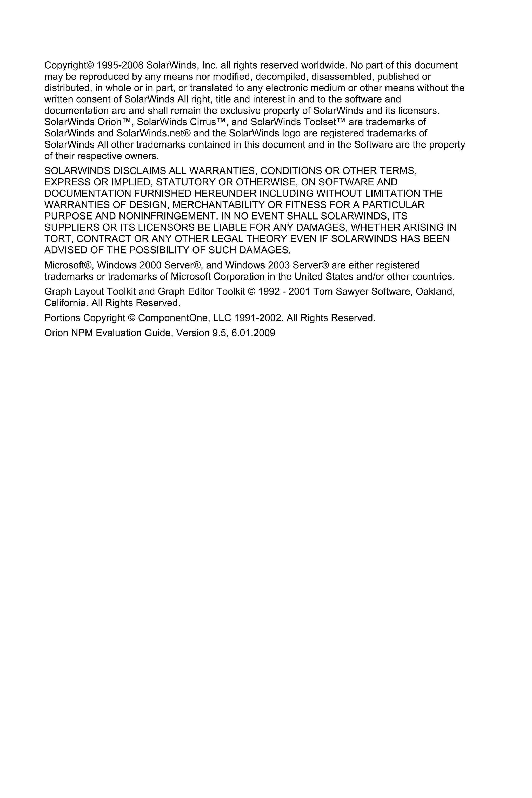 Copyright© 1995-2008 SolarWinds, Inc. all rights reserved worldwide. No part of this document
may be reproduced by any means nor modified, decompiled, disassembled, published or
distributed, in whole or in part, or translated to any electronic medium or other means without the
written consent of SolarWinds All right, title and interest in and to the software and
documentation are and shall remain the exclusive property of SolarWinds and its licensors.
SolarWinds Orion™, SolarWinds Cirrus™, and SolarWinds Toolset™ are trademarks of
SolarWinds and SolarWinds.net® and the SolarWinds logo are registered trademarks of
SolarWinds All other trademarks contained in this document and in the Software are the property
of their respective owners.
SOLARWINDS DISCLAIMS ALL WARRANTIES, CONDITIONS OR OTHER TERMS,
EXPRESS OR IMPLIED, STATUTORY OR OTHERWISE, ON SOFTWARE AND
DOCUMENTATION FURNISHED HEREUNDER INCLUDING WITHOUT LIMITATION THE
WARRANTIES OF DESIGN, MERCHANTABILITY OR FITNESS FOR A PARTICULAR
PURPOSE AND NONINFRINGEMENT. IN NO EVENT SHALL SOLARWINDS, ITS
SUPPLIERS OR ITS LICENSORS BE LIABLE FOR ANY DAMAGES, WHETHER ARISING IN
TORT, CONTRACT OR ANY OTHER LEGAL THEORY EVEN IF SOLARWINDS HAS BEEN
ADVISED OF THE POSSIBILITY OF SUCH DAMAGES.
Microsoft®, Windows 2000 Server®, and Windows 2003 Server® are either registered
trademarks or trademarks of Microsoft Corporation in the United States and/or other countries.
Graph Layout Toolkit and Graph Editor Toolkit © 1992 - 2001 Tom Sawyer Software, Oakland,
California. All Rights Reserved.
Portions Copyright © ComponentOne, LLC 1991-2002. All Rights Reserved.
Orion NPM Evaluation Guide, Version 9.5, 6.01.2009
 