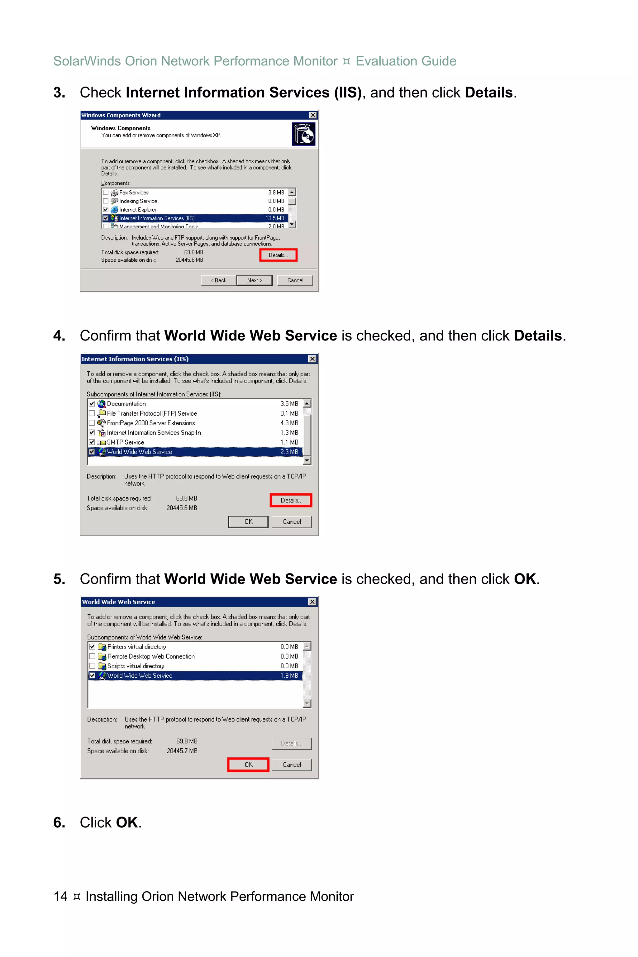 SolarWinds Orion Network Performance Monitor        Evaluation Guide

3. Check Internet Information Services (IIS), and then click Details.




4. Confirm that World Wide Web Service is checked, and then click Details.




5. Confirm that World Wide Web Service is checked, and then click OK.




6. Click OK.



14   Installing Orion Network Performance Monitor
 
