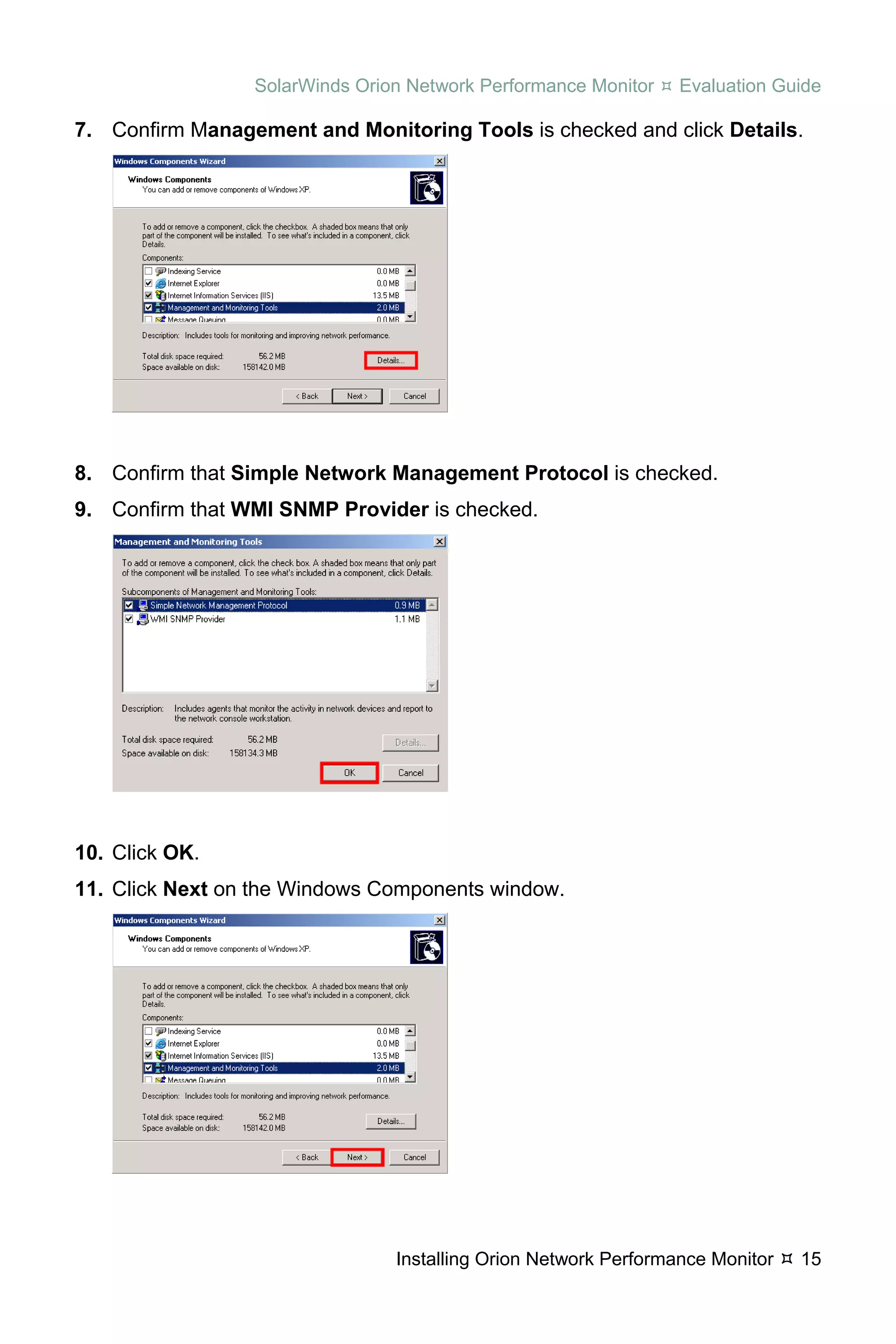 SolarWinds Orion Network Performance Monitor    Evaluation Guide

7. Confirm Management and Monitoring Tools is checked and click Details.




8. Confirm that Simple Network Management Protocol is checked.
9. Confirm that WMI SNMP Provider is checked.




10. Click OK.
11. Click Next on the Windows Components window.




                                Installing Orion Network Performance Monitor   15
 