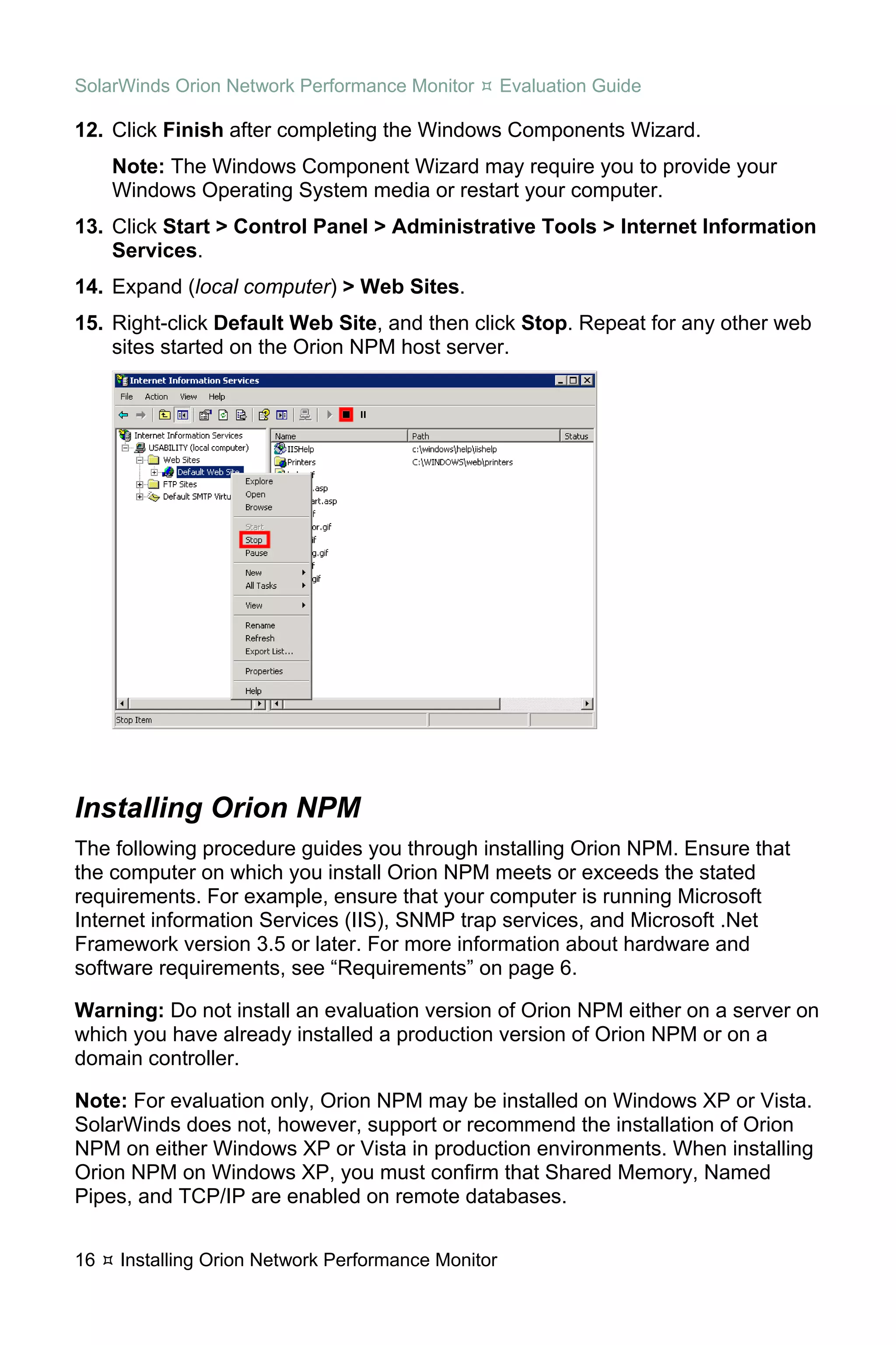 SolarWinds Orion Network Performance Monitor        Evaluation Guide

12. Click Finish after completing the Windows Components Wizard.
     Note: The Windows Component Wizard may require you to provide your
     Windows Operating System media or restart your computer.
13. Click Start > Control Panel > Administrative Tools > Internet Information
    Services.
14. Expand (local computer) > Web Sites.
15. Right-click Default Web Site, and then click Stop. Repeat for any other web
    sites started on the Orion NPM host server.




Installing Orion NPM
The following procedure guides you through installing Orion NPM. Ensure that
the computer on which you install Orion NPM meets or exceeds the stated
requirements. For example, ensure that your computer is running Microsoft
Internet information Services (IIS), SNMP trap services, and Microsoft .Net
Framework version 3.5 or later. For more information about hardware and
software requirements, see “Requirements” on page 6.

Warning: Do not install an evaluation version of Orion NPM either on a server on
which you have already installed a production version of Orion NPM or on a
domain controller.

Note: For evaluation only, Orion NPM may be installed on Windows XP or Vista.
SolarWinds does not, however, support or recommend the installation of Orion
NPM on either Windows XP or Vista in production environments. When installing
Orion NPM on Windows XP, you must confirm that Shared Memory, Named
Pipes, and TCP/IP are enabled on remote databases.


16   Installing Orion Network Performance Monitor
 