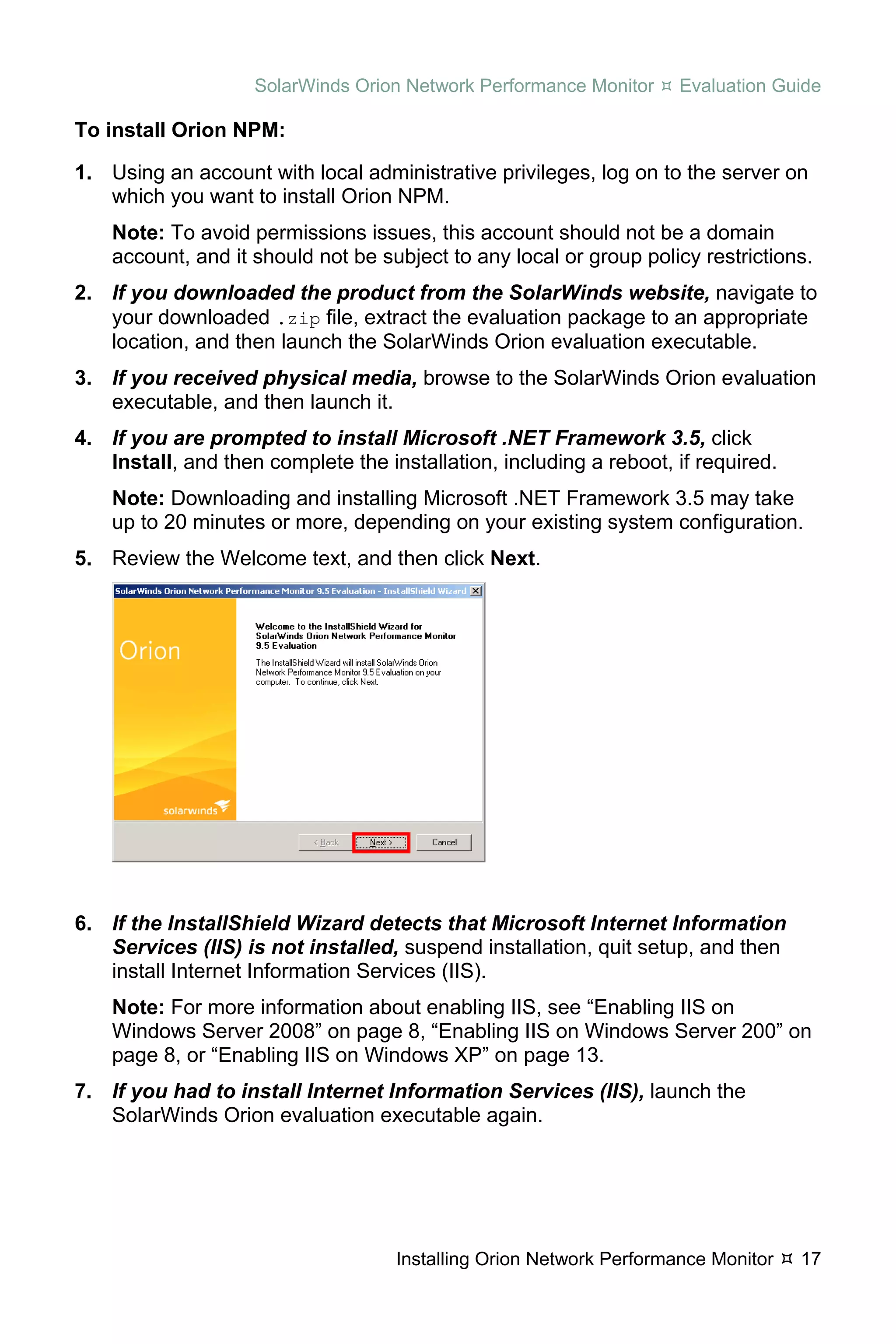 SolarWinds Orion Network Performance Monitor     Evaluation Guide

To install Orion NPM:

1. Using an account with local administrative privileges, log on to the server on
   which you want to install Orion NPM.
    Note: To avoid permissions issues, this account should not be a domain
    account, and it should not be subject to any local or group policy restrictions.
2. If you downloaded the product from the SolarWinds website, navigate to
   your downloaded .zip file, extract the evaluation package to an appropriate
   location, and then launch the SolarWinds Orion evaluation executable.
3. If you received physical media, browse to the SolarWinds Orion evaluation
   executable, and then launch it.
4. If you are prompted to install Microsoft .NET Framework 3.5, click
   Install, and then complete the installation, including a reboot, if required.
    Note: Downloading and installing Microsoft .NET Framework 3.5 may take
    up to 20 minutes or more, depending on your existing system configuration.
5. Review the Welcome text, and then click Next.




6. If the InstallShield Wizard detects that Microsoft Internet Information
   Services (IIS) is not installed, suspend installation, quit setup, and then
   install Internet Information Services (IIS).
    Note: For more information about enabling IIS, see “Enabling IIS on
    Windows Server 2008” on page 8, “Enabling IIS on Windows Server 200” on
    page 8, or “Enabling IIS on Windows XP” on page 13.
7. If you had to install Internet Information Services (IIS), launch the
   SolarWinds Orion evaluation executable again.




                                    Installing Orion Network Performance Monitor   17
 