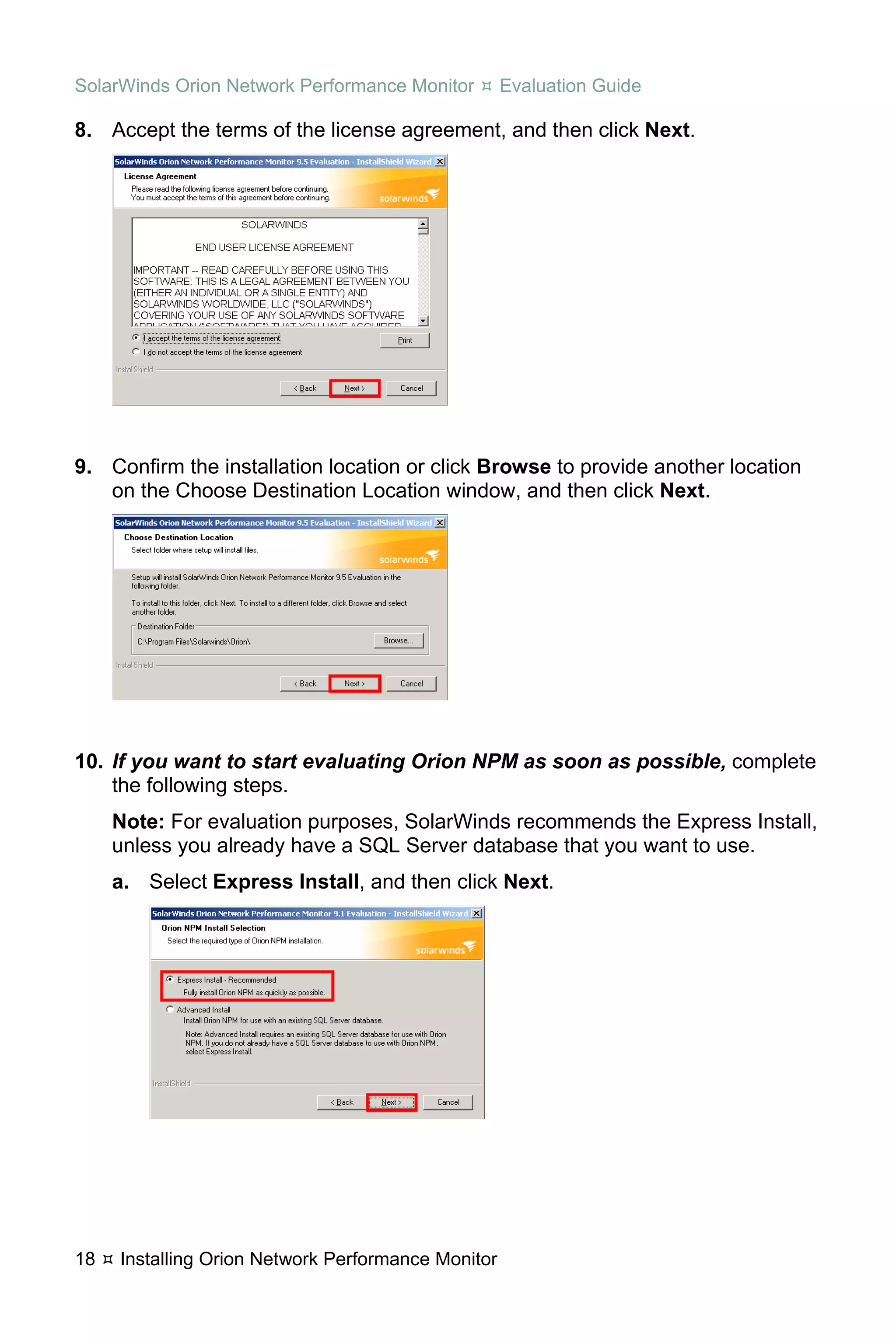 SolarWinds Orion Network Performance Monitor        Evaluation Guide

8. Accept the terms of the license agreement, and then click Next.




9. Confirm the installation location or click Browse to provide another location
   on the Choose Destination Location window, and then click Next.




10. If you want to start evaluating Orion NPM as soon as possible, complete
    the following steps.
     Note: For evaluation purposes, SolarWinds recommends the Express Install,
     unless you already have a SQL Server database that you want to use.
     a. Select Express Install, and then click Next.




18   Installing Orion Network Performance Monitor
 