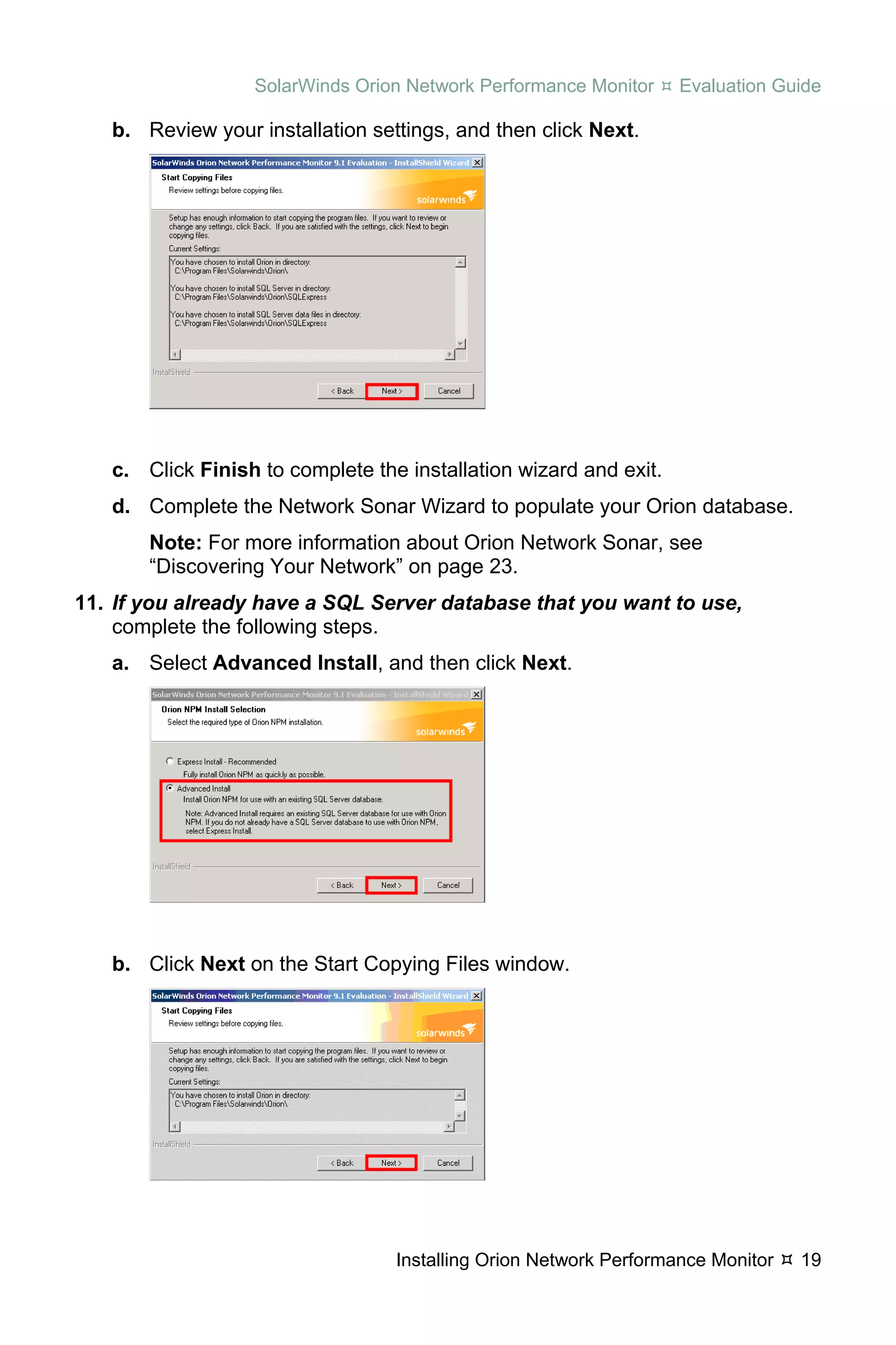 SolarWinds Orion Network Performance Monitor     Evaluation Guide

   b. Review your installation settings, and then click Next.




   c. Click Finish to complete the installation wizard and exit.
   d. Complete the Network Sonar Wizard to populate your Orion database.
       Note: For more information about Orion Network Sonar, see
       “Discovering Your Network” on page 23.
11. If you already have a SQL Server database that you want to use,
    complete the following steps.
   a. Select Advanced Install, and then click Next.




   b. Click Next on the Start Copying Files window.




                                  Installing Orion Network Performance Monitor   19
 