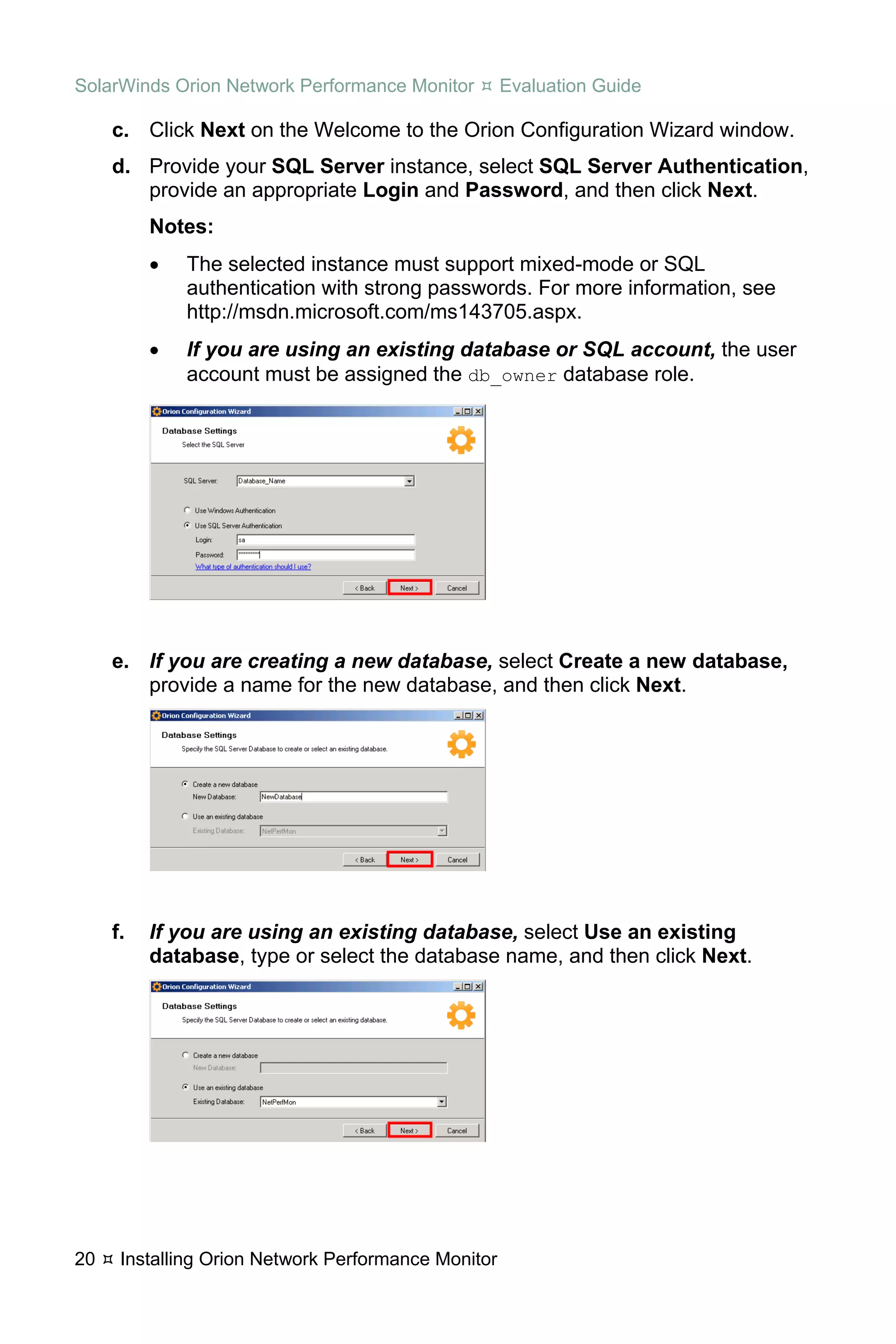 SolarWinds Orion Network Performance Monitor         Evaluation Guide

     c. Click Next on the Welcome to the Orion Configuration Wizard window.
     d. Provide your SQL Server instance, select SQL Server Authentication,
        provide an appropriate Login and Password, and then click Next.
          Notes:
          •   The selected instance must support mixed-mode or SQL
              authentication with strong passwords. For more information, see
              http://msdn.microsoft.com/ms143705.aspx.
          •   If you are using an existing database or SQL account, the user
              account must be assigned the db_owner database role.




     e. If you are creating a new database, select Create a new database,
        provide a name for the new database, and then click Next.




     f.   If you are using an existing database, select Use an existing
          database, type or select the database name, and then click Next.




20    Installing Orion Network Performance Monitor
 