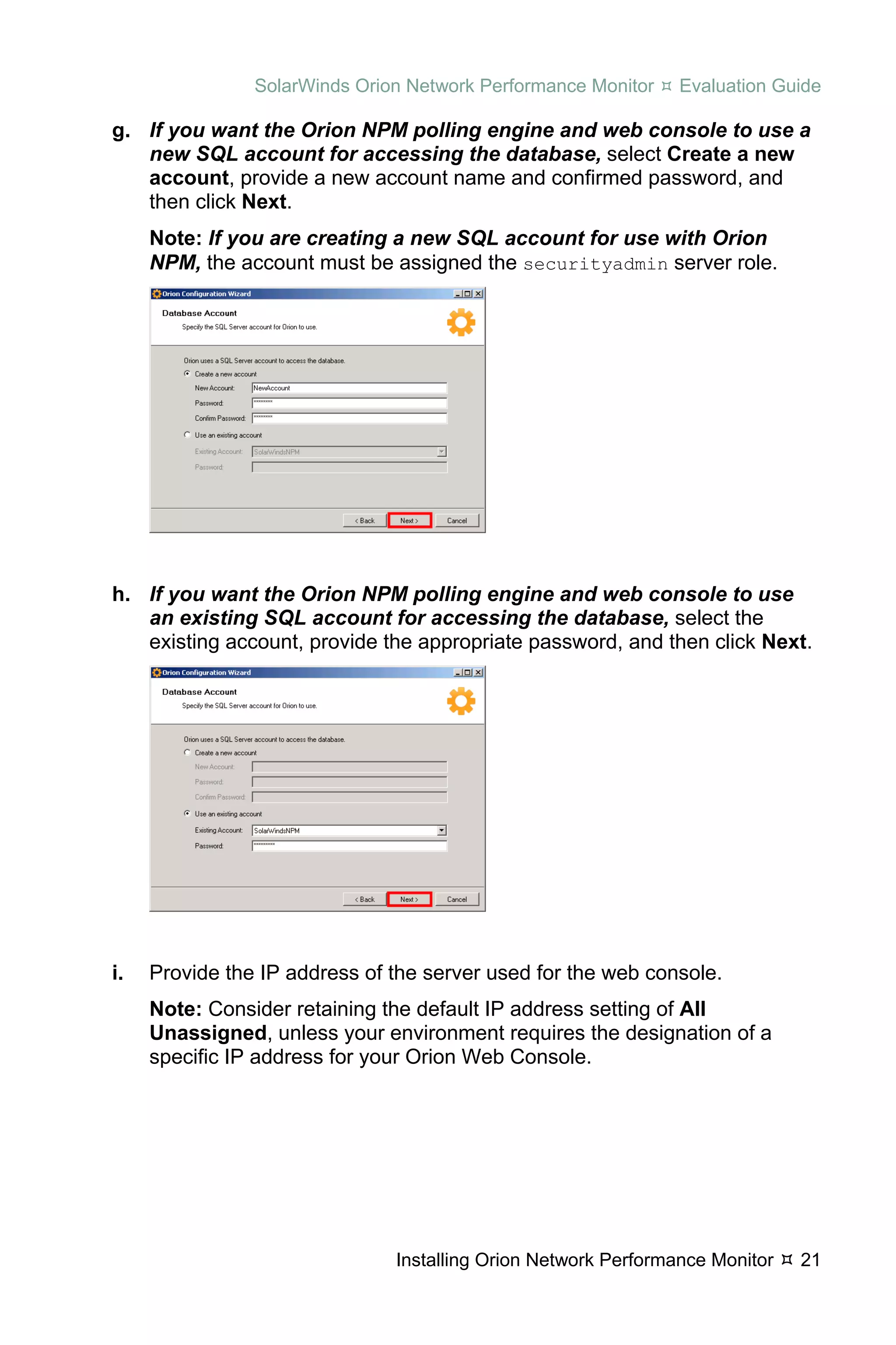 SolarWinds Orion Network Performance Monitor    Evaluation Guide

g. If you want the Orion NPM polling engine and web console to use a
   new SQL account for accessing the database, select Create a new
   account, provide a new account name and confirmed password, and
   then click Next.
     Note: If you are creating a new SQL account for use with Orion
     NPM, the account must be assigned the securityadmin server role.




h. If you want the Orion NPM polling engine and web console to use
   an existing SQL account for accessing the database, select the
   existing account, provide the appropriate password, and then click Next.




i.   Provide the IP address of the server used for the web console.
     Note: Consider retaining the default IP address setting of All
     Unassigned, unless your environment requires the designation of a
     specific IP address for your Orion Web Console.




                               Installing Orion Network Performance Monitor   21
 
