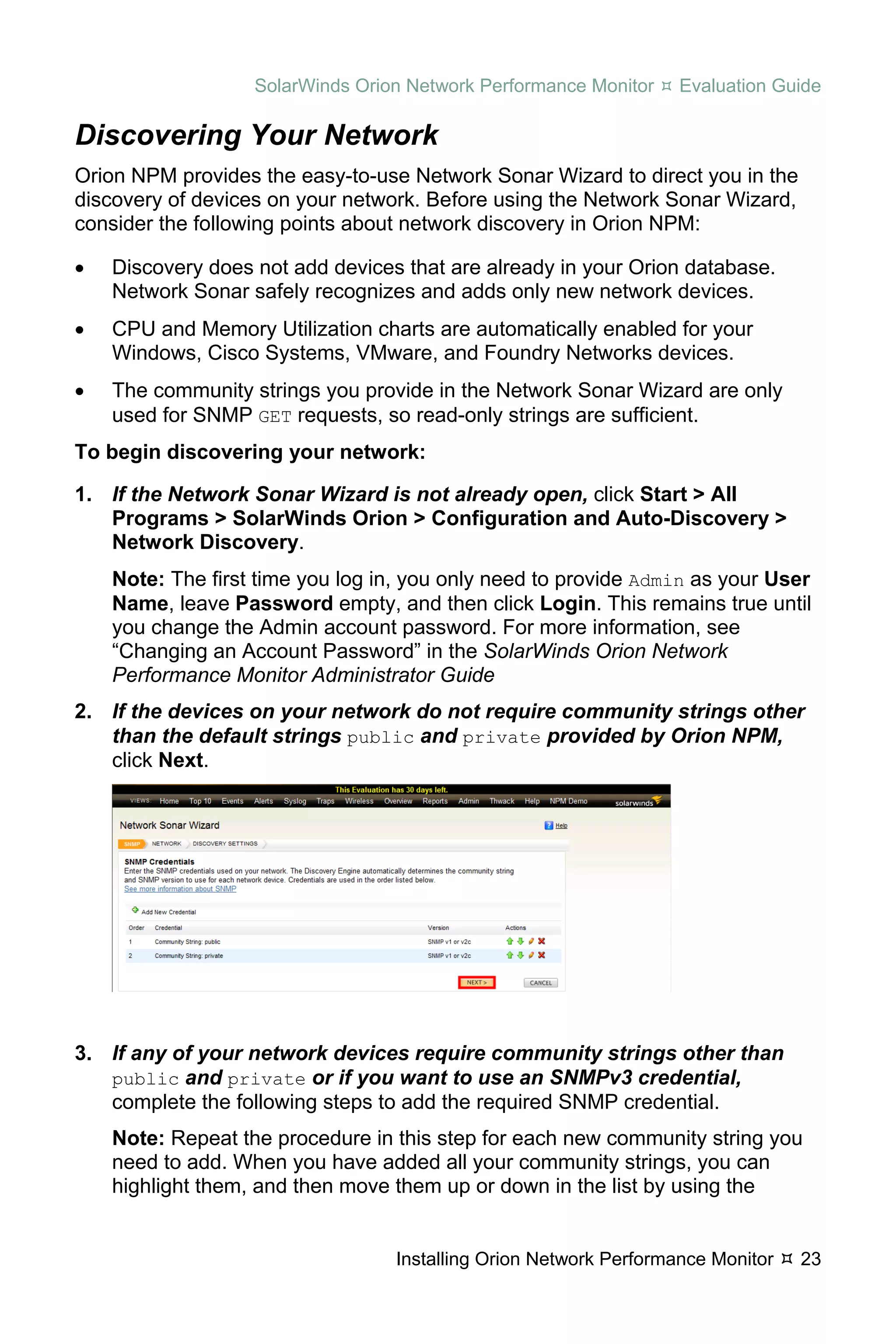 SolarWinds Orion Network Performance Monitor    Evaluation Guide

Discovering Your Network
Orion NPM provides the easy-to-use Network Sonar Wizard to direct you in the
discovery of devices on your network. Before using the Network Sonar Wizard,
consider the following points about network discovery in Orion NPM:

•   Discovery does not add devices that are already in your Orion database.
    Network Sonar safely recognizes and adds only new network devices.
•   CPU and Memory Utilization charts are automatically enabled for your
    Windows, Cisco Systems, VMware, and Foundry Networks devices.
•   The community strings you provide in the Network Sonar Wizard are only
    used for SNMP GET requests, so read-only strings are sufficient.
To begin discovering your network:

1. If the Network Sonar Wizard is not already open, click Start > All
   Programs > SolarWinds Orion > Configuration and Auto-Discovery >
   Network Discovery.
    Note: The first time you log in, you only need to provide Admin as your User
    Name, leave Password empty, and then click Login. This remains true until
    you change the Admin account password. For more information, see
    “Changing an Account Password” in the SolarWinds Orion Network
    Performance Monitor Administrator Guide
2. If the devices on your network do not require community strings other
   than the default strings public and private provided by Orion NPM,
   click Next.




3. If any of your network devices require community strings other than
   public and private or if you want to use an SNMPv3 credential,
   complete the following steps to add the required SNMP credential.
    Note: Repeat the procedure in this step for each new community string you
    need to add. When you have added all your community strings, you can
    highlight them, and then move them up or down in the list by using the


                                  Installing Orion Network Performance Monitor   23
 