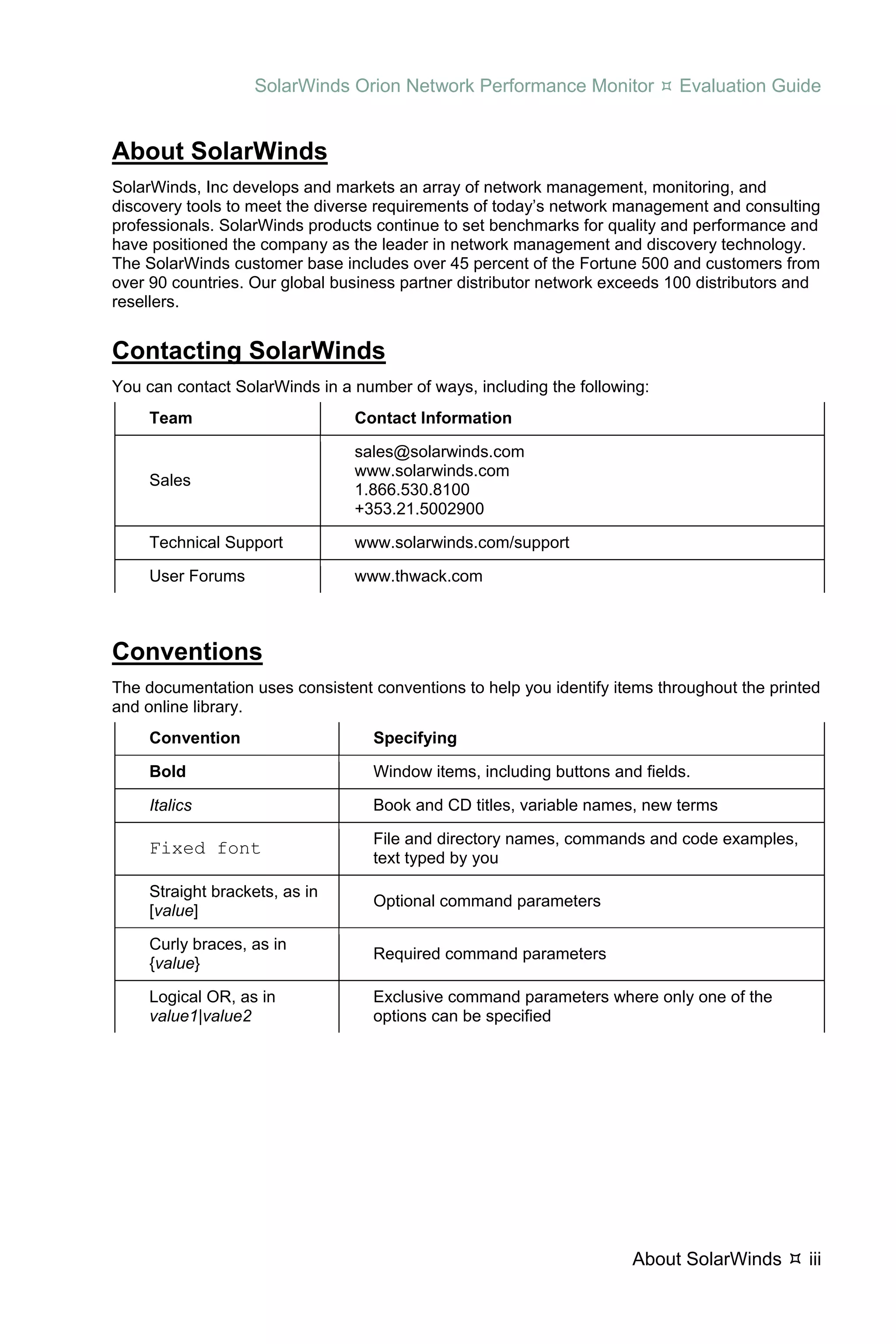 SolarWinds Orion Network Performance Monitor             Evaluation Guide


About SolarWinds
SolarWinds, Inc develops and markets an array of network management, monitoring, and
discovery tools to meet the diverse requirements of today’s network management and consulting
professionals. SolarWinds products continue to set benchmarks for quality and performance and
have positioned the company as the leader in network management and discovery technology.
The SolarWinds customer base includes over 45 percent of the Fortune 500 and customers from
over 90 countries. Our global business partner distributor network exceeds 100 distributors and
resellers.


Contacting SolarWinds
You can contact SolarWinds in a number of ways, including the following:
     Team                       Contact Information

                                sales@solarwinds.com
                                www.solarwinds.com
     Sales
                                1.866.530.8100
                                +353.21.5002900

     Technical Support          www.solarwinds.com/support

     User Forums                www.thwack.com



Conventions
The documentation uses consistent conventions to help you identify items throughout the printed
and online library.
     Convention                    Specifying

     Bold                          Window items, including buttons and fields.

     Italics                       Book and CD titles, variable names, new terms

                                   File and directory names, commands and code examples,
     Fixed font
                                   text typed by you

     Straight brackets, as in
                                   Optional command parameters
     [value]

     Curly braces, as in
                                   Required command parameters
     {value}

     Logical OR, as in             Exclusive command parameters where only one of the
     value1|value2                 options can be specified




                                                                      About SolarWinds       iii
 