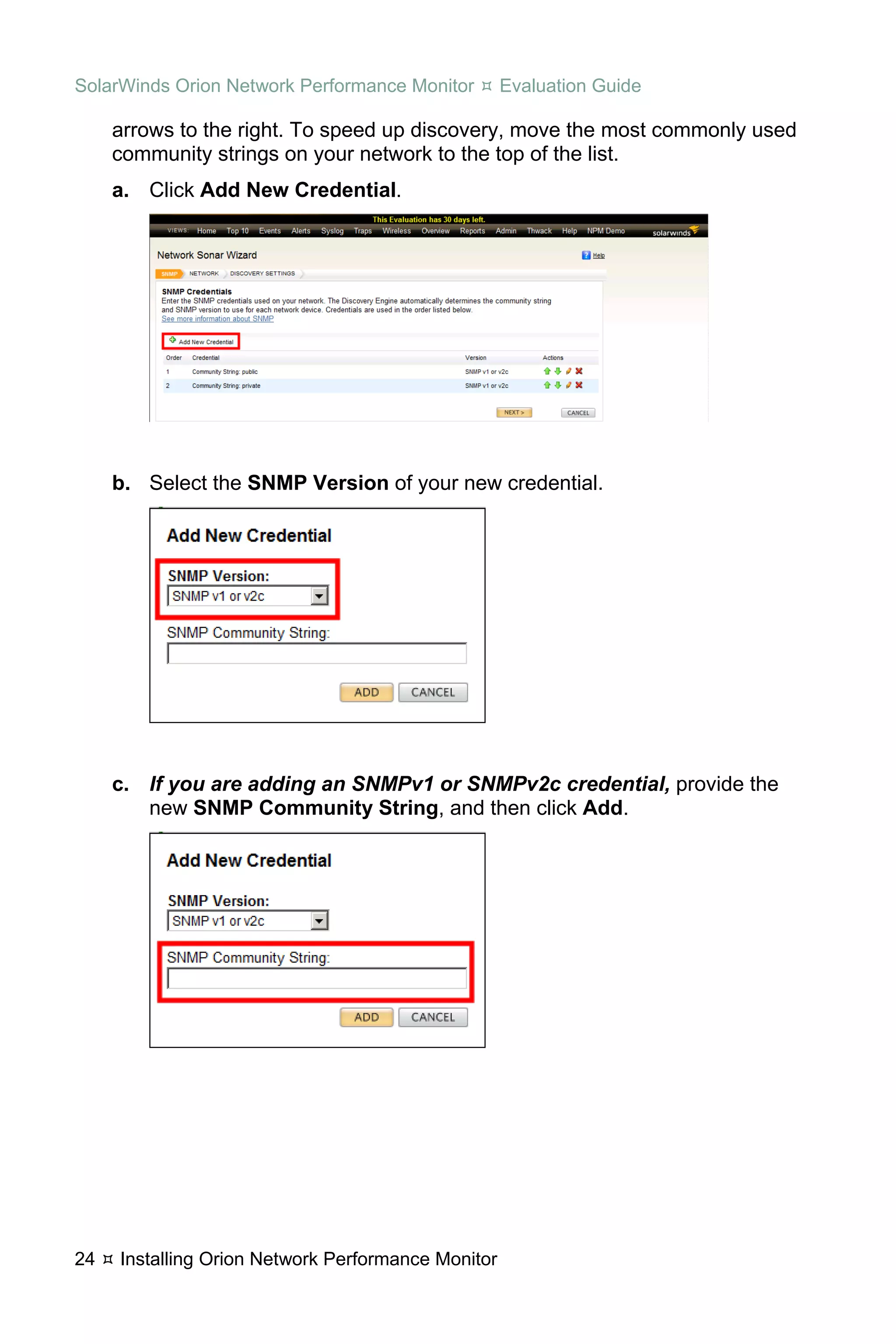 SolarWinds Orion Network Performance Monitor        Evaluation Guide

     arrows to the right. To speed up discovery, move the most commonly used
     community strings on your network to the top of the list.
     a. Click Add New Credential.




     b. Select the SNMP Version of your new credential.




     c. If you are adding an SNMPv1 or SNMPv2c credential, provide the
        new SNMP Community String, and then click Add.




24   Installing Orion Network Performance Monitor
 