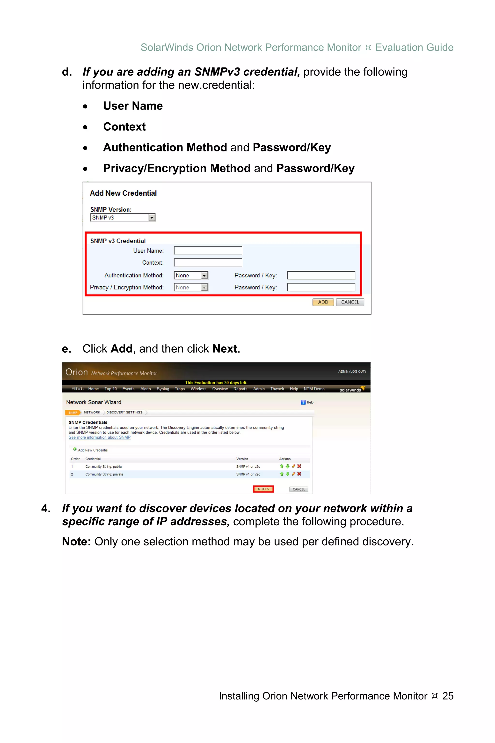 SolarWinds Orion Network Performance Monitor    Evaluation Guide

   d. If you are adding an SNMPv3 credential, provide the following
      information for the new.credential:
       •   User Name
       •   Context
       •   Authentication Method and Password/Key
       •   Privacy/Encryption Method and Password/Key




   e. Click Add, and then click Next.




4. If you want to discover devices located on your network within a
   specific range of IP addresses, complete the following procedure.
   Note: Only one selection method may be used per defined discovery.




                                 Installing Orion Network Performance Monitor   25
 