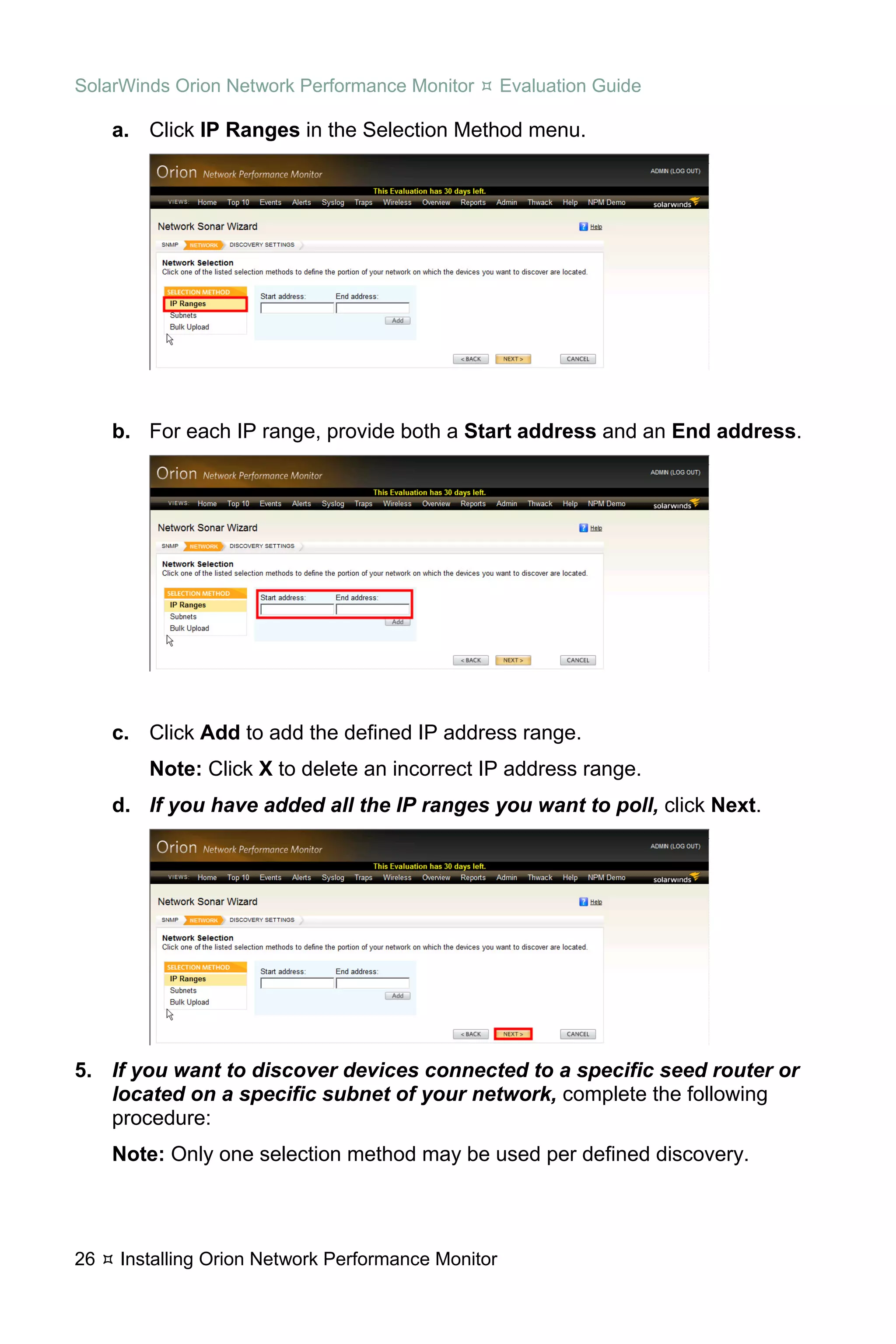 SolarWinds Orion Network Performance Monitor        Evaluation Guide

     a. Click IP Ranges in the Selection Method menu.




     b. For each IP range, provide both a Start address and an End address.




     c. Click Add to add the defined IP address range.
        Note: Click X to delete an incorrect IP address range.
     d. If you have added all the IP ranges you want to poll, click Next.




5. If you want to discover devices connected to a specific seed router or
   located on a specific subnet of your network, complete the following
   procedure:
     Note: Only one selection method may be used per defined discovery.




26   Installing Orion Network Performance Monitor
 