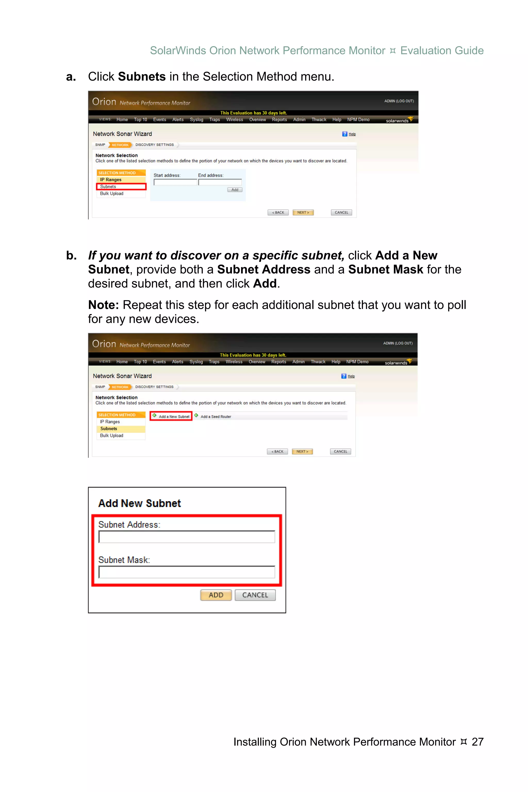 SolarWinds Orion Network Performance Monitor     Evaluation Guide

a. Click Subnets in the Selection Method menu.




b. If you want to discover on a specific subnet, click Add a New
   Subnet, provide both a Subnet Address and a Subnet Mask for the
   desired subnet, and then click Add.
   Note: Repeat this step for each additional subnet that you want to poll
   for any new devices.




                              Installing Orion Network Performance Monitor   27
 